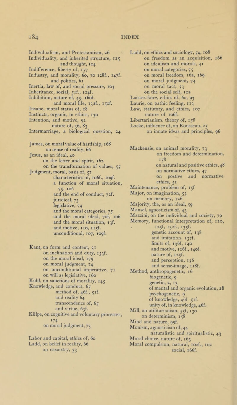 Individualism, and Protestantism, 26 Individuality, and inherited structure, 125 and thought, 124 Indifference, liberty of, 157 Industry, and morality, 60, 70 128!., 1471. and politics, 61 Inertia, law of, and social pressure, 103 Inheritance, social, 51!., 124!. Inhibition, nature of, 45, i6of. and moral life, i32f., i5of. Insane, moral status of, 28 Instincts, organic, in ethics, 130 Intention, and motive, 92 nature of, 36, 83 Intermarriage, a biological question, 24 James, on moral value of hardship, 168 on sense of reality, 66 Jesus, as an ideal, 40 on the letter and spirit, 162 on the transformation of values, 55 Judgment, moral, basis of, 57 characteristics of, io6f., loqf. a function of moral situation, 75, 106 and the end of conduct, 72f. juridical, 73 legislative, 74 and the moral categories, 75 and the moral ideal, 7of, 106 and the moral situation, 13!. and motive, no, 115!. unconditional, 107, 109!. Kant, on form and content, 31 on inclination and duty, 133!. on the moral ideal, 179 on moral judgment, 74 on unconditional imperative, 71 on will as legislative, 160 Kidd, on sanctions of morality, 145 Knowledge, and conduct, 65 method of, 46f., 5if. and reality 64 transcendence of, 65 and virtue, 63f. Kiilpe, on cognitive and voluntary processes, •74 on moral judgment, 73 Labor and capital, ethics of, 60 Ladd, on belief in reality, 66 on casuistry, 33 Ladd, on ethics and sociology, 54, 108 on freedom as an acquisition, 166 on idealism and morals, 41 on moral categories, 75 on moral freedom, 162, 169 on moral judgment, 74 on moral tact, 33 on the social self, 122 Laissez-faire, ethics of, 60, 93 Laurie, on pathic feeling, 113 Law, statutory, and ethics, 107 nature of io6f. Libertarianism, theory of, 158 Locke, influence of, on Rousseau, 25 on innate ideas and principles, 96 Mackenzie, on animal morality, 73 on freedom and determination, 158 on natural and positive ethics, 48 on normative ethics, 47 on postive and normative ethics, 51 Maintenance, problem of, I5f Major, on imagination, 53 on memory, 126 Majority, the, as an ideal, 59 Mansel, agnosticism of, 43 Mazzini, on the individual and society, 79 Memory, functional interpretation of, 120, i25f, i32f., i35f. genetic account of, 138 and imitation, I37f. limits of, I36f, 140 and motive, i26f., i4of. nature of, i25f. and perception, 136 and sense-image, ii8f. Method, anthropogenetic, 16 biogenetic, 9 genetic, 2, 13 of mental and organic evolution, 28 psychogenetic, 9 of knowledge, 46! 51!. unity of, in knowledge, 46!. Mill, on utilitarianism, 55f, 130 on determinism, 158 Mind and nature, 99!. Monism, agnosticism of, 44 naturalistic and spiritualistic, 43 Moral choice, nature of, 163 Moral compulsion, natural, loof., 102 social, i66f.