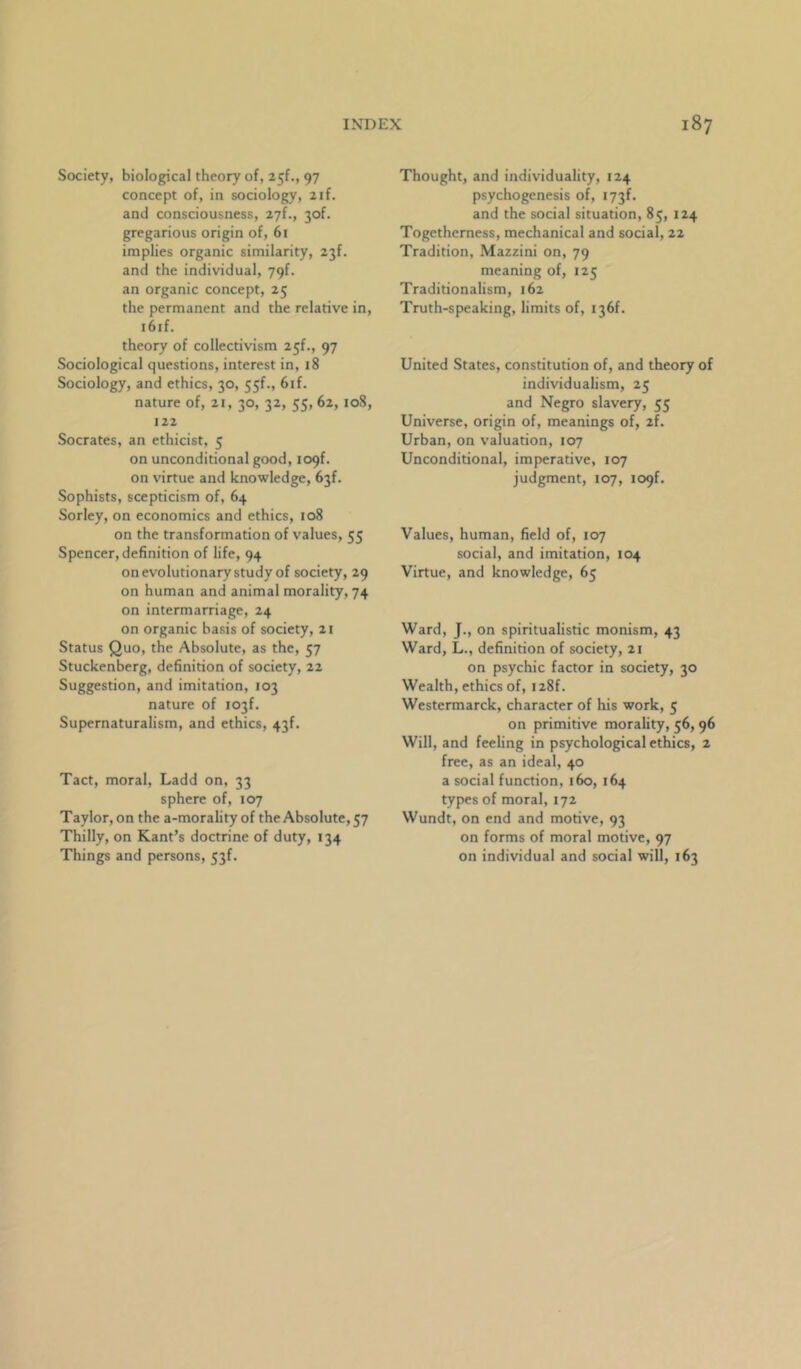 Society, biological theory of, 25!., 97 concept of, in sociology, 2if. and consciousness, 27!., 30!. gregarious origin of, 6i implies organic similarity, 23f. and the individual, 79f. an organic concept, 25 the permanent and the relative in, i6if. theory of collectivism 2^{., 97 Sociological questions, interest in, 18 Sociology, and ethics, 30, 55f., 6if. nature of, 21, 30, 32, 55, 62, 108, 122 Socrates, an ethicist, 5 on unconditional good, 109!. on virtue and knowledge, 63!. Sophists, scepticism of, 64 Sorley, on economics and ethics, 108 on the transformation of values, 55 Spencer, definition of life, 94 on evolutionary study of society, 29 on human and animal morality, 74 on intermarriage, 24 on organic basis of society, 21 Status Quo, the Absolute, as the, 57 Stuckenberg, definition of society, 22 Suggestion, and imitation, 103 nature of I03f. Supernaturalism, and ethics, 43!. Tact, moral, Ladd on, 33 sphere of, 107 Taylor, on the a-morality of the Absolute, 57 Thilly, on Kant’s doctrine of duty, 134 Things and persons, 53f. Thought, and individuality, 124 psychogenesis of, i73f. and the social situation, 85, 124 Togetherness, mechanical and social, 22 Tradition, Mazzini on, 79 meaning of, 125 Traditionalism, 162 Truth-speaking, limits of, I36f. United States, constitution of, and theory of individualism, 25 and Negro slavery, 55 Universe, origin of, meanings of, 2f. Urban, on valuation, 107 Unconditional, imperative, 107 judgment, 107, 109!. Values, human, field of, 107 social, and imitation, 104 Virtue, and knowledge, 65 Ward, J., on spiritualistic monism, 43 Ward, L., definition of society, 2i on psychic factor in society, 30 Wealth, ethics of, I28f. Westermarck, character of his work, 5 on primitive morality, 56, 96 Will, and feeling in psychological ethics, 2 free, as an ideal, 40 a social function, 160, 164 types of moral, 172 Wundt, on end and motive, 93 on forms of moral motive, 97 on individual and social will, 163