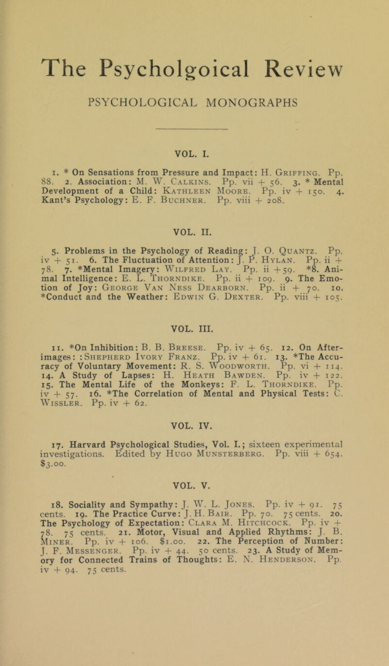 PSYCHOLOGICAL MONOGRAPHS VOL. I. I. * On Sensations from Pressure and Impact: H. Griffing. Pp. 88. 2. Association: M. W. C.\lkins. Pp. vii + 56. 3, * Mental Development of a Child: K.\thleen Moore. Pp. iv + 150. 4, Kant’s Psychology: E. F. Buchner. Pp. viii + 208. VOL. II. 5. Problems in the Psychology of Reading: J. O. Quantz. Pp. iv + 51. 6. The Fluctuation of Attention: J. P. Hylan. Pp. ii + 78. 7. *Mental Imagery: Wilfred Lay. Pp. ii +59. *8. Ani- mal Intelligence: E. L. Thorndike. Pp. ii + 109. 9. The Emo- tion of Joy: George Van Ness Dearborn. Pp. ii + 70. 10. ♦Conduct and the Weather: Edwin G. Dexter. Pp. viii + 105. VOL. III. II. *0n Inhibition: B. B. Breese. Pp. iv -t- 65. 12. On After- images: :Shepherd Ivory Franz. Pp. iv + 61. 13. *The Accu- racy of Voluntary Movement: R. S. Woodworth. Pp. vi -i- 114. 14. A Study of Lapses: H. Heath Bawden. Pp. iv + 122. 15. The Mental Life of the Monkeys: F. L. Thorndike. Pp. i'’ + 57- *The Correlation of Mental and Physical Tests: C. WiSSLER. Pp. iv -t- 62. VOL. IV. 17. Harvard Psychological Studies, Vol. I.; sixteen experimental investigations. Edited by Hugo Munsterberg. Pp. viii + 654. $3.00. VOL. V. 18. Sociality and Sympathy: J. W. L. Jones. Pp. iv -f 91. 75 cents. 19. The Practice Curve: J. H. Bair. Pp. 70. 75 cents. 20. The Psychology of Expectation: Clara M. Hitchcock. Pp. iv + 78. 75 cents. 21. Motor, Visual and Applied Rhythms: J. B. Miner. Pp. iv + 106. $1.00. 22. The Perception of Number: J. F. Messenger. Pp. iv + 44. 50 cents. 23. A Study of Mem- ory for Connected Trains of Thoughts: E. N. Henderson. Pp iv -f 94. 75 cents.