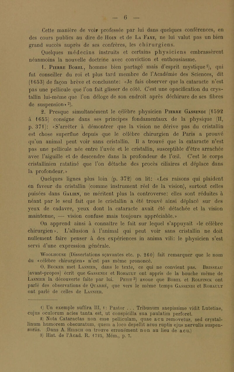 Cette manière de voir professée par lui dans quelques conférences, en des cours publics au dire de IIoin et de La Paye, ne lui valut pas un bien grand succès auprès de ses confrères, les chirurgiens. Quelques médecins instruits et certains physiciens embrassèrent néanmoins la nouvelle doctrine avec conviction et enthousiasme. 1. PiEURE Borel, homme bien partagé mais d’esprit mystique i), qui fut conseiller du roi et plus tard membre de l’Académie des Sciences, dit (1653) de façon brève et concluante; «Je fais observer que la cataracte n’est pas une pellicule que l’on fait glisser de côté. C’est une opacification du crys- tallin lui-même que l’on déloge de son endroit après déchirure de ses fibres de suspension » 2). 2. Presque simultanément le célèbCe physicien Pierre Gassendi (1592 à 1655) consigne dans ses principes fondamentaux de la physique (II, p. 371): «S’arrêter à démontrer que la vision ne dérive pas du cristallin est chose superflue depuis que le célèbre chirurgien de Paris a prouvé qu’un animal peut voir sans cristallin. Il a trouvé que la cataracte n’est pas une pellicule née entre l’uvée et le cristallin, susceptible d’être arrachée avec l’aiguille et de descendre dans la profondeur de l’œil. C’est le corps cristallinien ratatiné que l’on détache des procès ciliaires et déplace dans la profondeur.» Quelques lignes plus loin (p. 372) on lit: «Les raisons qui plaident en faveur du cristallin (comme instrument réel de la vision), surtout celles puisées dans Galien, ne méritent plus la controverse: elles sont réduites à néant par le seul fait que le cristallin a été trouvé ainsi déplacé sur des yeux de cadavre, yeux dont la cataracte avait été détachée et la vision maintenue, — vision confuse mais toujours appréciable.» On apprend ainsi à connaître le fait sur lequel s’appuyait «le célèbre chirurgien». L’allusion à l’animal qui peut voir sans cristallin ne doit nullement faire penser à des expériences in anima vili; le physicien s’est servi d’une expression générale. WooLHOusE (Dissertations sçavantes etc. p. 260) fait remarquer que le nom du «célèbre chirurgien» n’est pas même prononcé. O. Becker met Lasnier, dans le texte, ce qui ne convient pas. Brisseau (avant-propos) écrit que Gassendi et Rohault ont appris de la bouche même de Lasnier la découverte faite par lui. Petit 3) avoue que Borel et Rolfinck ont parlé des observations de Quarré, que vers le même temps Gassendi et Rohailt ont parlé de celles de Lasnier. ■I) Un exemple suffira III, I : Pastor . . . Tribunum saepissime vidit Lutetiae, cujus oculorum acies tanta est, ut conspicilla sua paulatim perforet. 2) Nota Cataractas non esse pelliculam, quae acu removetur, sed crystal- linum humorem obscuratum, quem a loco depellit acus ruptis ejus nervulis suspen- soriis. (Dans A. Hirsch on trouve erronément non au lieu de acu.) 3) Hist. de l’Acad. R. 1725, Mém., p. 7.