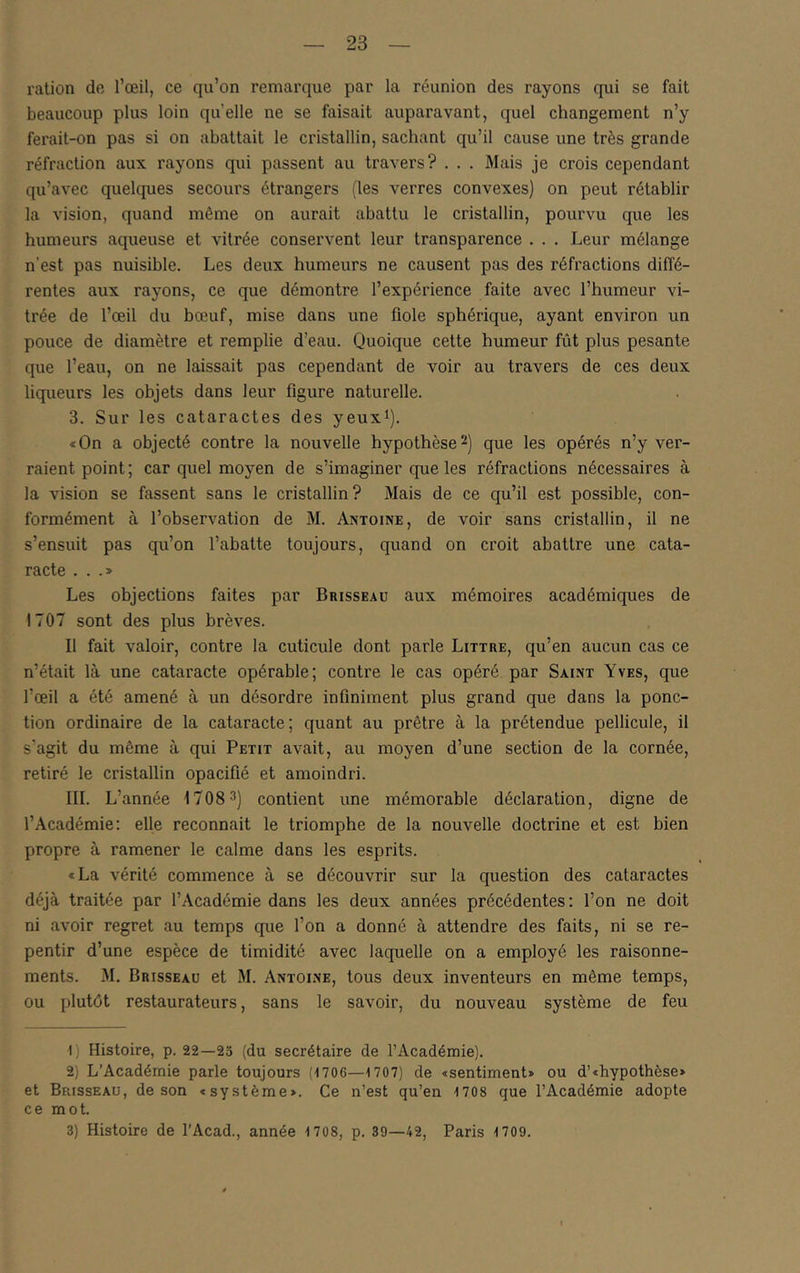 ration de l’œil, ce qu’on remarque par la réunion des rayons qui se fait beaucoup plus loin quelle ne se faisait auparavant, quel changement n’y ferait-on pas si on abattait le cristallin, sachant qu’il cause une très grande réfraction aux rayons qui passent au travers? . . . Mais je crois cependant qu’avec quelques secours étrangers (les verres convexes) on peut rétablir la vision, quand même on aurait abattu le cristallin, pourvu que les humeurs aqueuse et vitrée conservent leur transparence . . . Leur mélange n’est pas nuisible. Les deux humeurs ne causent pas des réfractions diflé- rentes aux rayons, ce que démontre l’expérience faite avec l’humeur vi- trée de l’œil du bœuf, mise dans une fiole sphérique, ayant environ un pouce de diamètre et remplie d’eau. Quoique cette humeur fût plus pesante que l’eau, on ne laissait pas cependant de voir au travers de ces deux liqueurs les objets dans leur figure naturelle. 3. Sur les cataractes des yeux^). <On a objecté contre la nouvelle hypothèse 2) que les opérés n’y ver- raient point; car quel moyen de s’imaginer que les réfractions nécessaires à la vision se fassent sans le cristallin? Mais de ce qu’il est possible, con- formément à l’observation de M. Antoine, de voir sans cristallin, il ne s’ensuit pas qu’on l’abatte toujours, quand on croit abattre une cata- racte ...» Les objections faites par Brisseau aux mémoires académiques de 1707 sont des plus brèves. Il fait valoir, contre la cuticule dont parle Littré, qu’en aucun cas ce n’était là une cataracte opérable; contre le cas opéré par Saint Yves, que l’œil a été amené à un désordre infiniment plus grand que dans la ponc- tion ordinaire de la cataracte; quant au prêtre à la prétendue pellicule, il s'agit du même à qui Petit avait, au moyen d’une section de la cornée, retiré le cristallin opacifié et amoindri. III. L’année 1708 3) contient une mémorable déclaration, digne de l’Académie: elle reconnaît le triomphe de la nouvelle doctrine et est bien propre à ramener le calme dans les esprits. «La vérité commence à se découvrir sur la question des cataractes déjà traitée par l’Académie dans les deux années précédentes: l’on ne doit ni avoir regret au temps que l’on a donné à attendre des faits, ni se re- pentir d’une espèce de timidité avec laquelle on a employé les raisonne- ments. M. Brisseau et M. Antoine, tous deux inventeurs en même temps, ou plutôt restaurateurs, sans le savoir, du nouveau système de feu 1) Histoire, p. 22—25 (du secrétaire de l’Académie). 2) L’Académie parle toujours (-1706—1707) de «sentiment» ou d’«hypothèse» et Brisseau, de son «système». Ce n’est qu’en 1708 que l’Académie adopte ce mot. 3) Histoire de l'Acad., année 1 708, p. 39—42, Paris 1709.