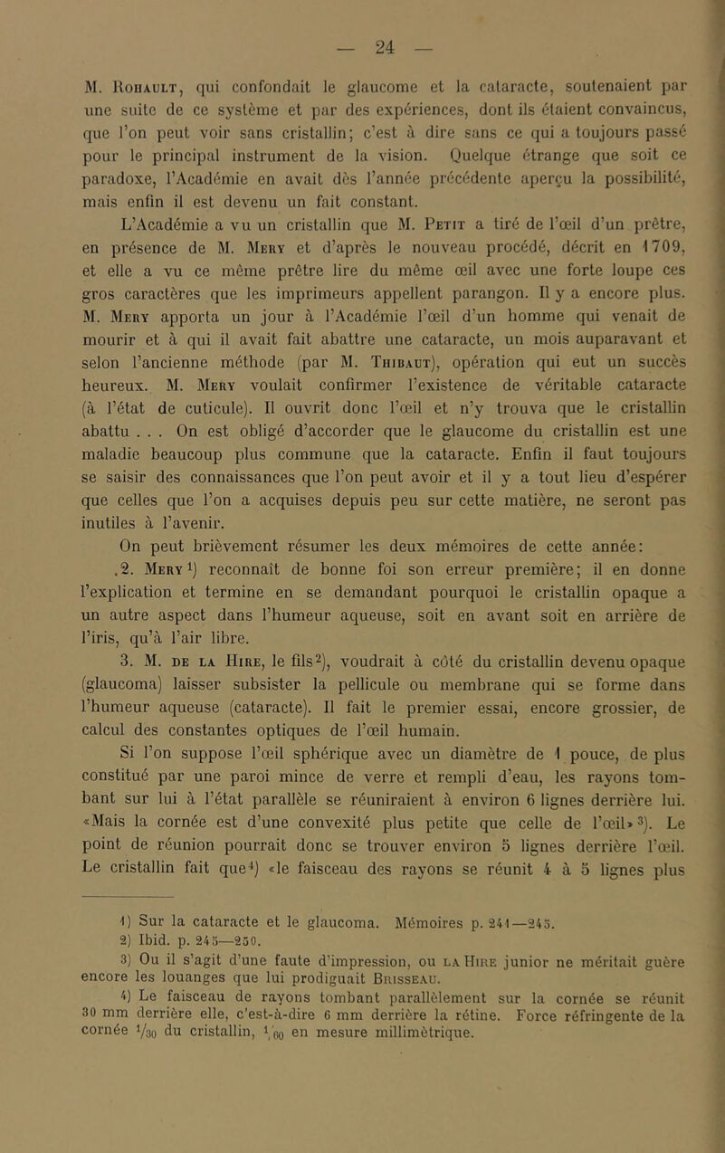 M. lloHAULT, qui confondait le glaucome et la cataracte, soutenaient par une suite de ce système et par des expériences, dont ils étaient convaincus, que l’on peut voir sans cristallin; c’est à dire sans ce qui a toujours passé pour le principal instrument de la vision. Quelque étrange que soit ce paradoxe, l’Académie en avait dès l’année précédente aperçu la possibilité, mais enfin il est devenu un fait constant. L’Académie a vu un cristallin que M. Petit a tiré de l’œil d’un prêtre, en présence de M. Mery et d’après le nouveau procédé, décrit en 1709, et elle a vu ce même prêtre lire du même œil avec une forte loupe ces gros caractères que les imprimeurs appellent parangon. Il y a encore plus. M. Mery apporta un jour à l’Académie l’œil d’un homme qui venait de mourir et à qui il avait fait abattre une cataracte, un mois auparavant et selon l’ancienne méthode (par M. Tiiib.yut), opération qui eut un succès heureux. M. Mery voulait confirmer l’existence de véritable cataracte (à l’état de cuticule). Il ouvrit donc l’œil et n’y trouva que le cristallin abattu ... On est obligé d’accorder que le glaucome du cristallin est une maladie beaucoup plus commune que la cataracte. Enfin il faut toujours se saisir des connaissances que l’on peut avoir et il y a tout lieu d’espérer que celles que l’on a acquises depuis peu sur cette matière, ne seront pas inutiles à l’avenir. On peut brièvement résumer les deux mémoires de cette année: ,2. MeryI) reconnaît de bonne foi son erreur première; il en donne l’explication et termine en se demandant pourquoi le cristallin opaque a un autre aspect dans l’humeur aqueuse, soit en avant soit en arrière de l’iris, qu’à l’air libre. 3. M. DE LA Hire, le fils2), voudrait à côté du cristallin devenu opaque (glaucoma) laisser subsister la pellicule ou membrane qui se forme dans l’humeur aqueuse (cataracte). Il fait le premier essai, encore grossier, de calcul des constantes optiques de l’œil humain. Si l’on suppose l’œil sphérique avec un diamètre de 1 pouce, de plus constitué par une paroi mince de verre et rempli d’eau, les rayons tom- bant sur lui à l’état parallèle se réuniraient à environ 6 lignes derrière lui. «Mais la cornée est d’une convexité plus petite que celle de l’œil» 3). Le point de réunion pourrait donc se trouver environ o lignes derrière l’œil. Le cristallin fait que^) «le faisceau des rayons se réunit 4 à o lignes plus O Sur la cataracte et le glaucoma. Mémoires p. 241—243. 2) Ibid. p. 243—250. 3) Ou il s’agit d’une faute d’impression, ou la Hire junior ne méritait guère encore les louanges que lui prodiguait Brisseau. 4) Le faisceau de rayons tombant parallèlement sur la cornée se réunit 30 mm derrière elle, c’est-à-dire 6 mm derrière la rétine. Force réfringente de la cornée 1/30 du cristallin, i/po en mesure millimétrique.