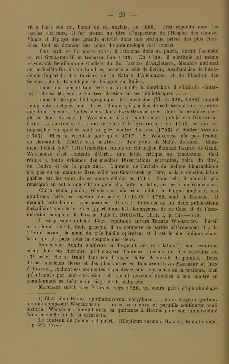 vit à Paris son roi, banni du sol anglais, en 1688. Très répandu dans les cercles cléricaux, il fut promu au titre d’inspecteur de l’Hospice des Quinze- Vingts et déploya une grande activité dans une pratique pi’ivée des plus éten- dues, tout en donnant des cours d’ophtalmologie fort courus. Plus tard, ce fut après 172 8, il retourna dans sa patrie, devint l’oculiste du roi Guili.aumk 111 et trépassa l’an 1730. En 1 728, il s’intitule lui même «ci-devant Gentilhomme Oculiste du Roi Jacques d’Angleterre, Membre national de la Société Royale de Londres, associé à celle de Berlin, Académicien de l’Aca- démie Impériale des Curieux de la Nature d’Allemagne, et de l’Institut des Sciences de la République de Bologne en Italie». Dans une consultation écrite à un noble brunswickois il s’intitule «inter- prète de sa Majesté le roi très-chrétien en ses bibliothèques ...» Dans le lexique bibliographique des médecins (VI, p. 329, 1 888) auquel j’emprunte quelques unes de ces données, il y a lieu de redresser deux erreurs que l’on rencontre toutes deux dans Baas-Handerson «et dont la première s’est glissée dans Haeser; t. Woolhouse n’avait point encore publié ses Disserta- tions sçavantes sur la cataracte et le glaucome en 1 696, ce qui est impossible vu qu’elles sont dii'igées contre Brisseau (1705) et Maître Axtoixe (1707). Elles ne virent le jour qu’en 1717. 2. Woolhouse n’a pas traduit en flamand le Traité des maladies des yeux de Maître Axtoixe. Com- ment l’eût-il fait? Cette traduction émane du chirurgien flamand Palfyx, de Gand, Woolhouse s’est contenté d’écrire une lettre critique au traducteur. Ceci résulte à toute évidence des susdites Dissertations sçavantes, voire du titre, de l’index et de la page 294. L’auteur de l’article du lexique biographique n’a pas eu en mains ce livre, édité par Christophe le Cerf, ni la traduction latine publiée par les soins de ce même éditeur en 1719. Sans cela, il n’aurait pas renseigné en outre une édition générale, faite en latin, des écrits de Woolhouse. Chose remarquable, Woolhouse n’a rien publié en langue anglaise; ses nombreux écrits, se répétant en partie, de 1696 à 1728, sont en français. Il maniait cette langue avec aisance. Il existe toutefois de lui deux publications insignifiantes en latin. Ceci appert d’une liste louangeuse de le Cerf et de l’énu- mération complète de Haller dans la Biblioth. Chir. I, p. 52 8—530. Il est presque difficile d’être équitable envers Thomas Woolhouse. Pareil à la chimère de la fable grecque, il se compose de parties hétérogènes; il a la tête du savant, la main du très habile opérateur et il est le plus indigne char- latan qui ait paru sous la coupole des deux. Son savoir étendu s’affirme en forgeant des vers latins ^) ; son érudition éclate dans ses citations, qu’il s’agisse d’auteurs anciens ou des écrivains du 17® siècle ; elle se trahit dans son français châtié et émaillé de pointes. Deux de ses meilleurs élèves et des plus autorisés, Burchard David Mauchart et Jeax Z. Platner, exaltent ses éminentes capacités et son expérience de la pratique, bien qu’entraînés par leur conviction, ils soient devenus infidèles à leur maître en abandonnant sa théorie du siège de la cataracte. Mauchart suivit avec Platner, vers 1720, un cours privé d’ophtalmologie 1) Clarissimo Hovio, ophthalmicorum coryphaeo ... banc elegiam gratula- bundus composait Woolhousius ... in ea vero nova et perutilis continetur oculi historia. Woolhouse donnait ainsi sa quittance à Hovius pour son inamovibilité dans la vieille foi de la cataracte. Le contenu du poème est puéril. (Jllepidum carmen, Haller, Biblioth. chir., I, p. 528. 1774.) ’ ’