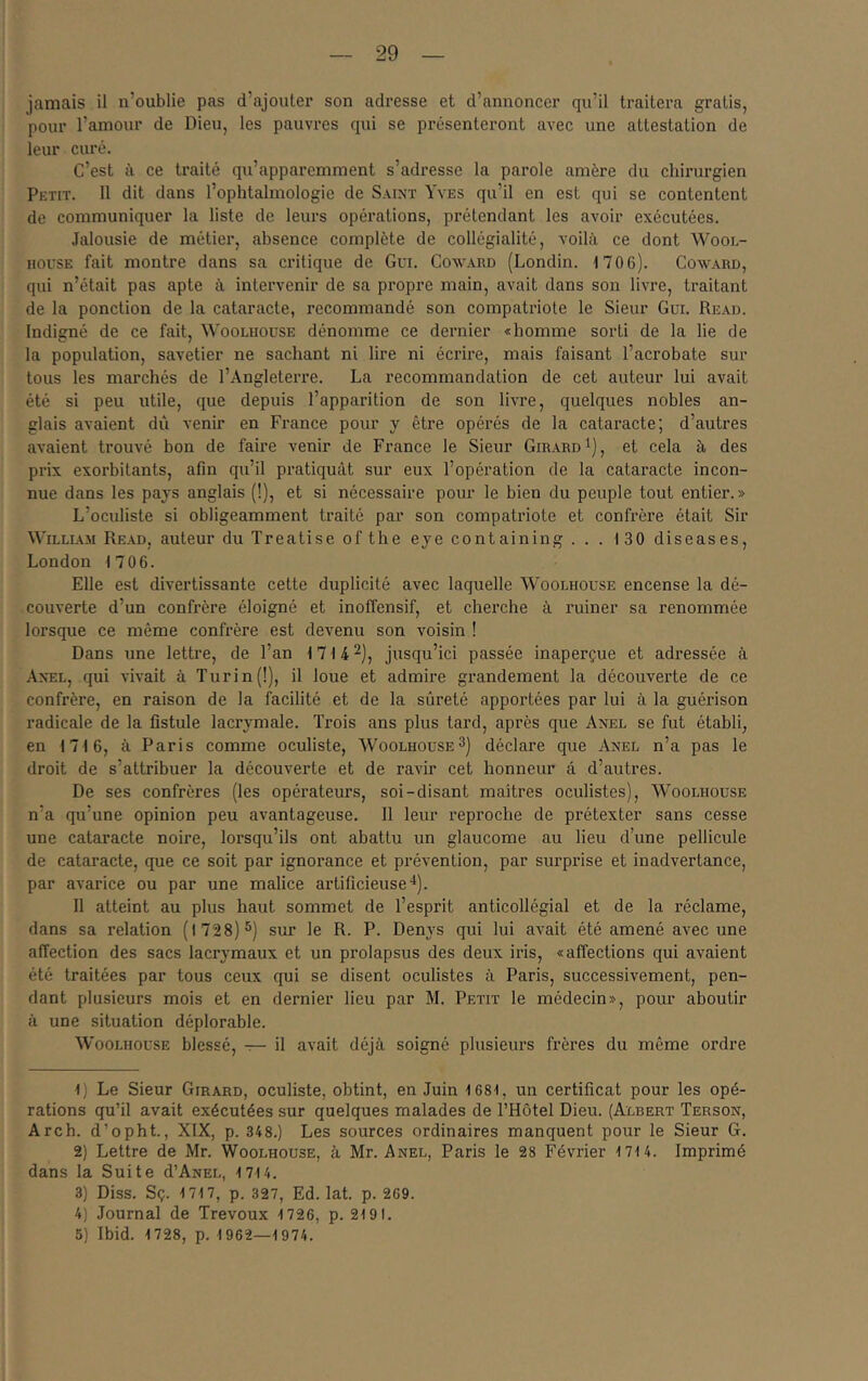 jamais il n’oublie pas d’ajouter son adresse et d’annoncer qu’il traitera gratis, pour l’amour de Dieu, les pauvres qui se pi’ésenteront aA’ec une attestation de leur curé. C’est à ce traité qu’apparemment s’adresse la parole amère du chirurgien Petit. 11 dit dans l’ophtalmologie de Saint Yves qu’il en est qui se contentent de communiquer la liste de leurs opéi’ations, prétendant les avoir exécutées. Jalousie de métier, absence complète de collégialité, voilà ce dont Wool- HOUSE fait montre dans sa critique de Gui. Coward (Londin. 1706). Coward, qui n’était pas apte à intervenir de sa propre main, avait dans son livre, traitant de la ponction de la cataracte, recommandé son compatriote le Sieur Gui. Read. Indigné de ce fait, Woolhoüse dénomme ce dernier «homme sorti de la lie de la population, savetier ne sachant ni lire ni écrire, mais faisant l’acrobate sur tous les marchés de l’Angleterre. La recommandation de cet auteur lui avait été si peu utile, que depuis l’apparition de son livre, quelques nobles an- glais avaient dû venir en France pour y être opérés de la cataracte; d’autres avaient trouvé bon de faire venir de France le Sieur Girard i], et cela à des prix exorbitants, afin qu’il pratiquât sur eux l’opération de la cataracte incon- nue dans les pays anglais (!), et si nécessaire pour le bien du peuple tout entier.» L’oculiste si obligeamment traité par son compatriote et confrère était Sir William Read, auteur du Treatise of the eye containing ... 130 diseases, London 1706. Elle est divertissante cette duplicité avec laquelle AYoolhouse encense la dé- couverte d’un confrère éloigné et inoffensif, et cherche à ruiner sa renommée lorsque ce même confrère est devenu son voisin ! Dans une lettre, de l’an 1714^^^ jusqu’ici passée inaperçue et adressée à Axel, qui vivait à Turin(!), il loue et admire grandement la découverte de ce confrère, en raison de la facilité et de la sûreté apportées par lui à la guérison radicale de la fistule lacrymale. Trois ans plus tard, après que Axel se fut établi, en 1716, à Paris comme oculiste, Woolhoüse3] déclare que Axel n’a pas le droit de s’attribuer la découverte et de ravir cet honneur â d’autres. De ses confrères (les opérateurs, soi-disant maîtres oculistes), Woolhoüse n’a qu’une opinion peu avantageuse. Il leur reproche de prétexter sans cesse une cataracte noire, lorsqu’ils ont abattu un glaucome au lieu d’une pellicule de cataracte, que ce soit par ignorance et prévention, par surprise et inadvertance, par avarice ou par une malice artificieuse'*). Il atteint au plus haut sommet de l’esprit anticollégial et de la réclame, dans sa relation (1728) 3) sur le R. P. Denys qui lui avait été amené avec une affection des sacs lacrymaux et un prolapsus des deux iris, «affections qui avaient été traitées par tous ceux qui se disent oculistes à Paris, successivement, pen- dant plusieurs mois et en dernier lieu par M. Petit le médecin», pour aboutir à une situation déplorable. Woolhoüse blessé, — il avait déjà soigné plusieurs frères du même ordre 1) Le Sieur Girard, oculiste, obtint, en Juin 1681, un certificat pour les opé- rations qu’il avait exécutées sur quelques malades de l’Hôtel Dieu. (Albert Terson, Arch. d’opht., XIX, p. 348.) Les sources ordinaires manquent pour le Sieur G. 2) Lettre de Mr. Woolhoüse, à Mr. Axel, Paris le 28 Février 1714. Imprimé dans la Suite d’AxEL, 1714. 3) Diss. Sç. 1717, p. 327, Ed. lat. p. 269. 4) Journal de Trévoux 1726, p. 2191. 5) Ibid. 1728, p. 1962—1974.