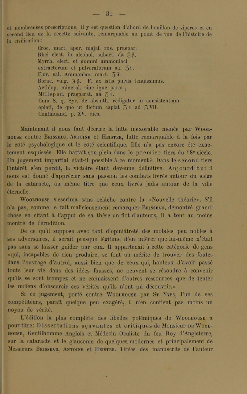 et nombreuses prescriptions, il y est question d’abord de bouillon de vipères et en second lieu de la recette suivante, remarquable au point de vue de l’histoire de la civilisation: Croc. mart. apei\ majal. ros. praepar. Rhei elect. in alcoliol. subact. tîîi % Myrrh. elect. et gummi ammoniac! extractorum et pulveratorum aa. q\. Flor. sal. Ammoniac, mart. 5 ?• Borac. vulg. 3 F. ex istis pulvis tenuissimus. Aethiop. minerai, sine igné parat., Milleped. praeparat. aa q\. Cum S. q. Syr. de absinth. redigatur in consistentiam opiati, de quo ut dictum capiat 5 1 ad 5 VU. Continuand. p. XV. dies. Maintenant il nous faut décrire la lutte inexorable menée par Wool- noDSE contre Brisseau, Antoine et Heister, lutte remarquable à la fois par le côté psychologique et le côté scientifique. Elle n’a pas encore été exac- tement esquissée. Elle battait son plein dans le premier tiers du 18® siècle. Un jugement impartial était-il possible à ce moment? Dans le second tiers l’intérêt s’en perdit, la victoire étant devenue définitive. Aujourd’hui il nous est donné d’apprécier sans passion les combats livrés autour du siège de la cataracte, au même titre que ceux livrés jadis autour de la ville éternelle. WooLHODSE s’escrima sans relâche contre la «Nouvelle théorie». S’il n’a pas, comme le fait malicieusement remarquer Brisseau, démontré grand’ chose en citant à l’appui de sa thèse un flot d’auteurs, il a tout au moins montré de l’érudition. De ce qu’il suppose avec tant d’opiniâtreté des mobiles peu nobles à ses adversaires, il serait presque légitime d’en inférer que lui-même n’était pas sans se laisser guider par eux. Il appartenait à cette catégorie de gens «qui, incapables de rien produire, se font un mérite de trouver des fautes dans l’ouvrage d’autrui, aussi bien que de ceux qui, honteux d’avoir passé toute leur vie dans des idées fausses, ne peuvent se résoudre à convenir qu’ils se sont trompez et ne connaissent d’autres ressources que de tenter les moïens d’obscurcir ces vérités qu’ils n’ont pû découvrir.» Si ce jugement, porté contre Woolhouse par St. Yves, l’un de ses compétiteurs, paraît quelque peu exagéré, il n’en contient pas moins un noyau de vérité. L’édition la plus complète des libelles polémiques de Woolhouse a pour titre: D issertations sçavantes et critiques de Monsieur deWool- iiousE, Gentilhomme Anglois et Médecin Oculiste du feu Roy d’Angleterre, sur la cataracte et le glaucome de quelques modernes et principalement de Messieurs Brisseau, Antoine et Heister. Tirées des manuscrits de l’auteur