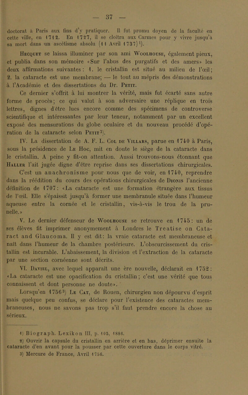 doctorat à Paris aux fins d’j pratiquer. Il fut promu doyen de la faculté en cette ville, en 1712. En 1727, il se cloîtra aux Carmes pour y vivre jusqu’à sa mort dans un ascétisme absolu (il Avril 1737)'). Hecquet se laissa illuminer par son ami Woolhouse, également pieux, et publia dans son mémoire «Sur l’abus des purgatifs et des amers» les deux affirmations suivantes : i. le cristallin est situé au milieu de l’œil ; 2. la cataracte est une membrane; — le tout au mépris des démonstrations à r.Académie et des dissertations du Dr. Petit. Ce dernier s’offrit à lui montrer la vérité, mais fut écarté sans autre forme de procès; ce qui valut à son adversaire une réplique en trois lettres, dignes dêtre lues encore comme des spécimens de controverse scientifique et intéressantes par leur teneur, notamment par un excellent exposé des mensurations du globe oculaire et du nouveau procédé d’opé- ration de la cataracte selon Petit 2). IV. La dissertation de A. F. L. Col de Villars, parue en 1740 à Paris, sous la présidence de Le Hoc, mit en doute le siège de la cataracte dans le cristallin. A peine y fit-on attention. Aussi trouvons-nous étonnant que Haller l’ait jugée digne d’être reprise dans ses dissertations chirurgicales. C’est un anachronisme pour nous que de voir, en 1740, reprendre dans la réédition du cours des opérations chirurgicales de Dionis l’ancienne définition de 1707: «La cataracte est une formation étrangère aux tissus de l’œil. Elle s’épaissit jusqu’à former une membranule située dans l’humeur aqueuse entre la cornée et le cristallin, vis-à-vis le trou de la pru- nelle.» V. Le dernier défenseur de Woolhouse se retrouve en 1745: un de ses élèves fit imprimer anonymement à Londres le Treatise on Cata- ract and Glaucoma. Il y est dit: la vraie cataracte est membraneuse et naît dans l’humeur de la chambre postérieure. L’obscurcissement du cris- tallin est incurable. L’abaissement, la division et l’extraction de la cataracte par une section cornéenne sont décrits. VI. Dayiel, avec lequel apparaît une ère nouvelle, déclarait en 1752: « La cataracte est une opacification du cristallin ; c’est une vérité que tous connaissent et dont personne ne doute». Lorsqu’en 1756 3) Le Cat, de Rouen, chirurgien non dépourvu d’esprit mais quelque peu confus, se déclare pour l’existence des cataractes mem- braneuses, nous ne savons pas trop s’il faut prendre encore la chose au sérieux. 1) Biograph. Lexikon III, p. 103, 1886. 2) Ouvrir la capsule du cristallin en arrière et en bas, déprimer ensuite la cataracte d’en avant pour la pousser par cette ouverture dans le corps vitré. 3) Mercure de France, Avril 1 736.