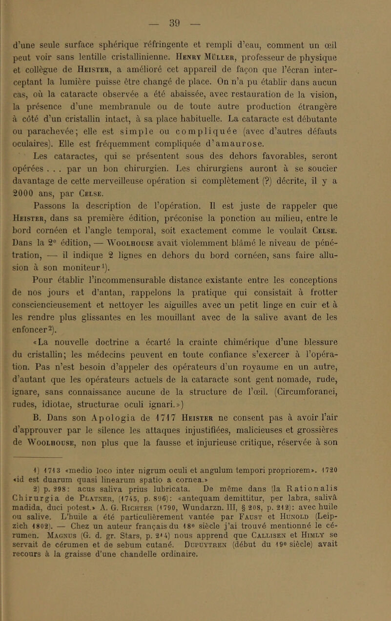 d’une seule surface sphérique réfringente et rempli d’eau, comment un œil peut voir sans lentille cristallinienne. Henry Muller, professeur de physique et collègue de Heister, a amélioré cet appareil de façon que l’écran inter- ceptant la lumière puisse être changé de place. On n’a pu établir dans aucun cas, où la cataracte observée a été abaissée, avec restauration de la vision, la présence d’une membranule ou de toute autre production étrangère à côté d’un cristallin intact, à sa place habituelle. La cataracte est débutante ou parachevée; elle est simple ou compliquée (avec d’autres défauts oculaires). Elle est fréquemment compliquée d’amaurose. Les cataractes, qui se présentent sous des dehors favorables, seront opérées . . . par un bon chirurgien. Les chirurgiens auront à se soucier davantage de cette merveilleuse opération si complètement (?) décrite, il y a 2000 ans, par Celse. Passons la description de l’opération. Il est juste de rappeler que Heister, dans sa première édition, préconise la ponction au milieu, entre le bord cornéen et l’angle temporal, soit exactement comme le voulait Celse. Dans la 2® édition, — Woolhouse avait violemment blâmé le niveau de péné- tration, — il indique 2 lignes en dehors du bord cornéen, sans faire allu- sion à son moniteur*). Pour établir l’incommensurable distance existante entre les conceptions de nos jours et d’antan, rappelons la pratique qui consistait à frotter consciencieusement et nettoyer les aiguilles avec un petit linge en cuir et à les rendre plus glissantes en les mouillant avec de la salive avant de les enfoncer 2). «La nouvelle doctrine a écarté la crainte chimérique d’une blessure du cristallin; les médecins peuvent en toute confiance s’exercer à l’opéra- tion. Pas n’est besoin d’appeler des opérateurs d’un royaume en un autre, d’autant que les opérateurs actuels de la cataracte sont gent nomade, rude, ignare, sans connaissance aucune de la structure de l’œil. (Circumforanei, rudes, idiotae, structurae oculi ignari.») B. Dans son Apologia de '1717 Heister ne consent pas à avoir l’air d’approuver par le silence les attaques injustifiées, malicieuses et grossières de WooLHOüSE, non plus que la fausse et injurieuse critique, réservée à son ■1) 1713 «medio loco inter nigrum oculi et angulum tempori propriorem». 1720 <id est duarum quasi linearum spatio a cornea.» 2) p. 298: acus saliva prius lubricata. De même dans (la Rationalis Chirurgia de Platxer, {1745, p. 896): «antequam demittitur, per labra, saliva madida, duci potest.» A. G. Richter (1790, Wundarzn. III, § 208, p. 212): avec huile ou salive. L’huile a été particulièrement vantée par Faust et Hunold (Leip- zich 1802). — Chez un auteur français du 18® siècle j’ai trouvé mentionné le cé- rumen. Magnüs (G. d. gr. Stars, p. 2'* 4) nous apprend que Callisen et Himly se servait de cérumen et de sébum cutané. Dupuytren (début du 19e siècle) avait recours à la graisse d’une chandelle ordinaire.