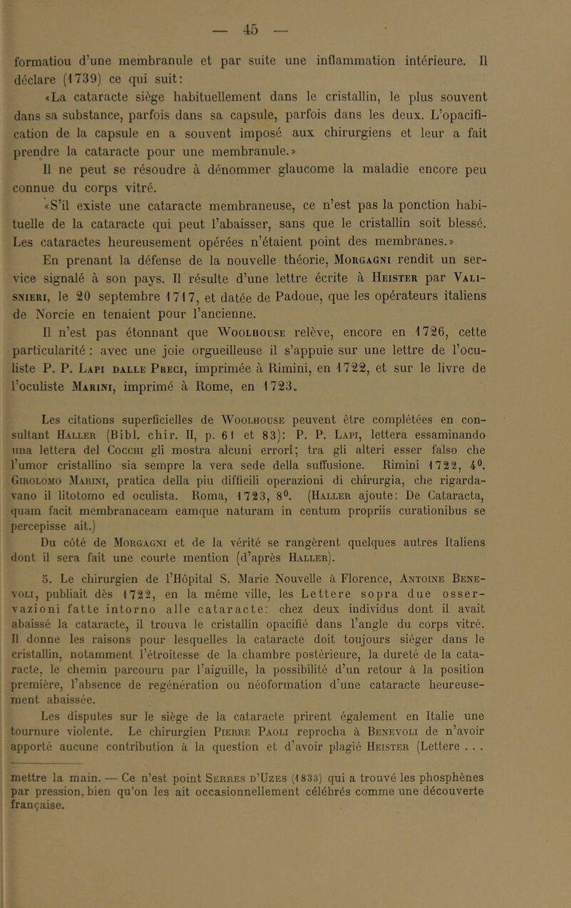 forraatiou d’une membranule et par suite une inflammation intérieure. Il déclare (1739) ce qui suit; «La cataracte siège habituellement dans le cristallin, le plus souvent dans sa substance, parfois dans sa capsule, parfois dans les deux. L’opacifi- cation de la capsule en a souvent imposé aux chirurgiens et leur a fait prendre la cataracte pour une membranule.» 11 ne peut se résoudre à dénommer glaucome la maladie encore peu connue du corps vitré. «S’il existe une cataracte membraneuse, ce n’est pas la ponction habi- tuelle de la cataracte qui peut l’abaisser, sans que le cristallin soit blessé. Les cataractes heureusement opérées n’étaient point des membranes.» En prenant la défense de la nouvelle théorie, Morgagni rendit un ser- vice signalé à son pays. Il résulte d’une lettre écrite à Heister par Vali- sNiERi, le 20 septembre 1717, et datée de Padoue, que les opérateurs italiens de Norcie en tenaient pour l’ancienne. Il n’est pas étonnant que Woolhouse relève, encore en 1726, cette particularité : avec une joie orgueilleuse il s’appuie sur une lettre de l’ocu- liste P. P. Lapi dalle Preci, imprimée à Rimini, en 1722, et sur le livre de l’oculiste Marini, imprimé à Rome, en 1723. Les citations superficielles de Woolhoüse peuvent être complétées en con- sultant Haller (Bibl. chir. 11, p. 61 et 83): P. P. Lapi, lettera essaminando una lettera del Cocchi gli mostra cdcuni errori; tra gli alteri esser falso che l’umor cristallino sia sempre la vera sede délia suffusione. Rimini 1722, 4®. Girolomo Marini, pratica délia piu difficili operazioni di chirurgia, che rigarda- vano il litotomo ed oculista. Roma, 1723, 8®. (Haller ajoute: De Cataracta, quam facit membranaceam eamque naturam in centum propriis curationibus se percepisse ait.) Du côté de Morgagni et de la vérité se rangèrent quelques autres Italiens dont il sera fait une courte mention (d’après Haller). 5. Le chirurgien de l’Hôpital S. Marie Nouvelle à Florence, Antoine Bene- voLi, publiait dès 1722, en la même ville, les Lettere sopra due osser- vazioni fatte intorno aile cataracte: chez deux individus dont il avait abaissé la cataracte, il trouva le cristallin opacifié dans l’angle du corps vitré. Il donne les raisons pour lesquelles la cataracte doit toujours siéger dans le cristallin, notamment l’étroitesse de la chambre postérieure, la dureté de la cata- racte, le chemin parcouru par l’aiguille, la possibilité d’un retour à la position première, l’absence de régénération ou néoformation d’une cataracte heureuse- ment abaissée. Les disputes sur le siège de la cataracte prirent également en Italie une tournure violente. Le chirurgien Pierre Paoli reprocha à Benevoli de n’avoir apporté aucune contribution à la question et d’avoir plagié Heister (Lettere . . . mettre la main. — Ce n’est point Serres d’üzes (183:i) qui a trouvé les phosphènes par pression, bien qu’on les ait occasionnellement célébrés comme une découverte française.