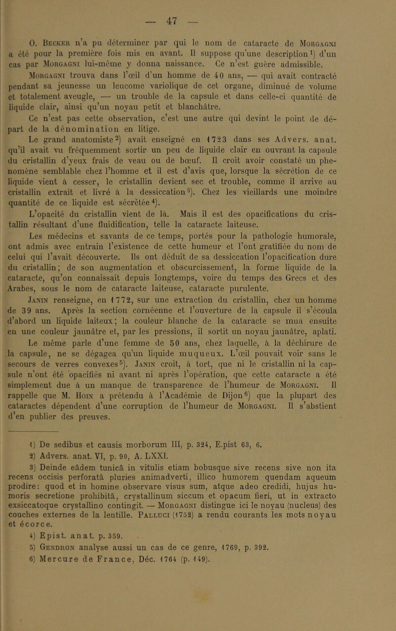 0. Becker n’a pu dêterminei' par qui le nom de cataracte de Morgagm a été pour la première fois mis en avant. Il suppose qu’une description i) d’un cas par Morgagni lui-même y donna naissance. Ce n’est guère admissible. Morgagni trouva dans l’œil d’un homme de 40 ans, — qui avait contracté pendant sa jeunesse un leucome variolique de cet organe, diminué de volume et totalement aveugle, — un trouble de la capsule et dans celle-ci quantité de liquide clair, ainsi qu’un noyau petit et blanchâtre. Ce n’est pas cette observation, c’est une autre qui devint le point de dé- pai’t de la dénomination en litige. Le grand anatomiste2) avait enseigné en 1723 dans ses Advers. anat. qu’il avait vu fréquemment sortir un peu de liquide clair en ouvrant la capsule du cristallin d’yeux frais de veau ou de bœuf. Il croit avoh* constaté un phé- nomène semblable chez l’homme et il est d’avis que, lorsque la sécrétion de ce liquide vient à cesser, le cristallin devient sec et trouble, comme il arrive au cristallin extrait et livré à la dessiccation^). Chez les vieillards une moindre quantité de ce liquide est sécrétée L’opacité du cristallin vient de là. Mais il est des opacifications du cris- tallin résultant d’une fluidification, telle la cataracte laiteuse. Les médecins et savants de ce temps, portés pour la pathologie humorale, ont admis avec entrain l’existence de cette humeur et l’ont gratifiée du nom de celui qui l’avait découverte. Ils ont déduit de sa dessiccation l’opacification dure du cristallin; de son augmentation et obscurcissement, la forme liquide de la cataracte, qu’on connaissait depuis longtemps, voire du temps des Grecs et des Arabes, sous le nom de cataracte laiteuse, cataracte purulente. Janin renseigne, en 1772, sur une extraction du cristallin, chez un homme de 39 ans. Après la section cornéenne et l’ouverture de la capsule il s’écoula d’abord un liquide laiteux; la couleur blanche de la cataracte se mua ensuite en une couleur jaunâtre et, par les pressions, il sortit un noyau jaunâtre, aplati. Le même parle d’une femme de 50 ans, chez laquelle, à la déchirure de la capsule, ne se dégagea qu’un liquide muqueux. L’œil pouvait voir sans le secours de verres convexes 5). Janin croit, à tort, que ni le cristallin ni la cap- sule n’ont été opacifiés ni avant ni après l’opération, que cette cataracte a été simplement due à un manque de transparence de l’humeur de Morgagni. Il rappelle que M. Hoix a prétendu à l’Académie de Dijon®) que la plupart des cataractes dépendent d’une corruption de l’humeur de Morgagni. Il s’abstient d’en publier des preuves. 1) De sedibus et causis morborum III, p. 324, E.pist 63, 6. 2) Advers. anat. VI, p. 90, A. LXXI. 3) Deinde eâdem tunicâ in vitulis etiam bobusque sive recens sive non ita recens occisis perforatâ pluries animadverti, illico humorem quendam aqueum prodire: quod et in homine observare visus sum, atque adeo credidi, hujus hu- moris secretione prohibitâ, crystallinum siccum et opacum fieri, ut in extracto exsiccatoque crystallino contingit. — Morgagni distingue ici le noyau (nucléus) des couches externes de la lentille. Palluci (17ü2) a rendu courants les mots noyau et écorce. 4) Epist. anat. p. 359. 5) Gendron analyse aussi un cas de ce genre, 1769, p. 392. 6) Mercure de France, Déc. 1764 (p. 149).