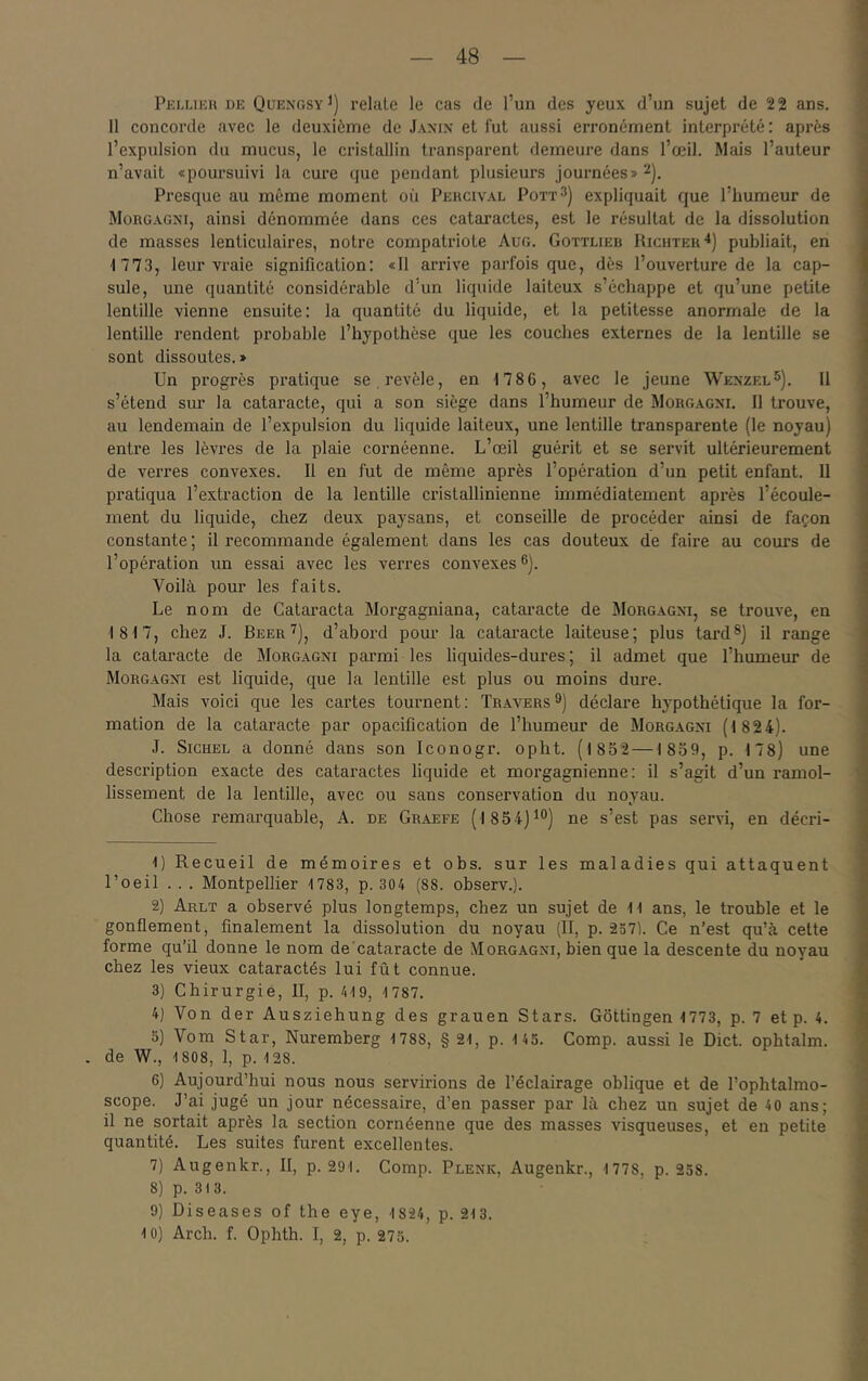 Pelliku de Quexgsy^) relaie le cas de l’un des yeux d’un sujet de 22 ans. 11 concorde avec le deuxième de Jamx et fut aussi erronément interprété : après l’expulsion du mucus, le cristallin transparent demeure dans l’œil. Mais l’auteur n’avait «poursuivi la cure que pendant plusieurs journées» ^). Presque au même moment où Percival Pott^) expliquait que l’humeur de Morgagxi, ainsi dénommée dans ces cataractes, est le résultat de la dissolution de masses lenticulaires, notre compatriote Aug. Gottlieb Richtek^) publiait, en 1 773, leur vraie signification: «11 arrive parfois que, dès l’ouverture de la cap- sule, une quantité considérable d’un liquide laiteux s’échappe et qu’une petite lentille vienne ensuite: la quantité du liquide, et la petitesse anormale de la lentille rendent probable l’hypothèse que les couches externes de la lentille se sont dissoutes.» Un progrès pratique se revèle, en 1786, avec le jeune Wexzel^). Il s’étend sur la cataracte, qui a son siège dans l’humeur de Morgagxi. 11 trouve, au lendemain de l’expulsion du liquide laiteux, une lentille transparente (le noyau) entre les lèvres de la plaie cornéenne. L’œil guérit et se servit ultérieurement de verres convexes. II en fut de même après l’opération d’un petit enfant. 11 pratiqua l’extraction de la lentille ci'istallinienne immédiatement après l’écoule- ment du liquide, chez deux paysans, et conseille de procéder ainsi de façon constante ; il recommande également dans les cas douteux de faire au cours de l’opération un essai avec les verres convexes®). Voilà pour les faits. Le nom de Cataracta Morgagniana, cataracte de Morgagxi, se trouve, en 1817, chez J. Beer'^), d’abord pour la cataracte laiteuse; plus tard®) il range la cataracte de Morgagni parmi les liquides-dures; il admet que l’humeur de Morgagxi est liquide, que la lentille est plus ou moins dure. Mais voici que les cartes tournent : Travers ®) déclare hypothétique la for- mation de la cataracte par opacification de l’humeur de Morgagxi (182 4). J. Sichel a donné dans son Iconogr. opht. (l8o2—1859, p. 178) une description exacte des cataractes liquide et morgagnienne: il s’agit d’un ramol- lissement de la lentille, avec ou sans conservation du noyau. Chose remarquable, A. de Graefe (1 85 4)^®) ne s’est pas servi, en décri- 1) Recueil de mémoires et obs. sur les maladies qui attaquent l’oeil .. . Montpellier 1783, p. 304 (88. observ.). 2) Arlt a observé plus longtemps, chez un sujet de 11 ans, le trouble et le gonflement, finalement la dissolution du noyau (II, p. 2371. Ce n’est qu’à celte forme qu’il donne le nom de cataracte de Morgagxi, bien que la descente du noyau chez les vieux cataractés lui fût connue. 3) Chirurgie, II, p. 419, 1787. 4) Von der Ausziehung des grauen Stars. Gottingen 1773, p. 7 et p. 4. 5) Vom Star, Nuremberg 1788, § 21, p. 145. Comp. aussi le Dict. ophtalm. de W., 1808, 1, p. 128. 6) Aujourd’hui nous nous servirions de l’éclairage oblique et de Tophtalmo- scope. J’ai jugé un jour nécessaire, d’en passer par là chez un sujet de 40 ans; il ne sortait après la section cornéenne que des masses visqueuses, et en petite quantité. Les suites furent excellentes. 7) Augenkr., II, p. 291. Comp. Plenic, Augenkr., 1 778, p. 258. 8) p. 313. 9) Diseases of the eye, 1824, p. 213. 10) Arch. f. Ophth. I, 2, p. 273.