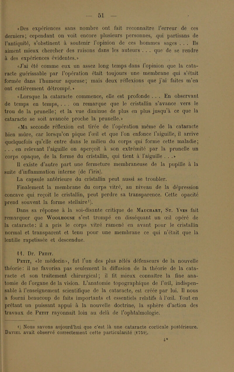 «Des expériences sans nombre ont fait reconnaître l’erreur de ces derniers; cependant on voit encore plusieurs personnes, qui partisans de l’antiquité, s’obstinent à soutenir l’opinion de ces hommes sages ... Ils aiment mieux chercher des raisons dans les auteurs . . . que de se rendre à des expériences évidentes.» «J’ai été comme eux un assez long temps dans l’opinion que la cata- racte guérissable par l’opération était toujours une membrane qui s’était formée dans l'humeur aqueuse; ruais deux réflexions que j’ai faites m’en ont entièrement déti'ompé. » «Lorsque la cataracte commence, elle est profonde ... En observant de temps en temps, ... on remarque que le cristallin s’avance vers le trou de la prunelle; et la Aoie diminue de plus en plus jusqu’à ce que la cataracte se soit avancée proche la prunelle.» «Ma seconde réflexion est tirée de l’opération même de la cataracte bien mûre, car lorsqu’on pique l’œil et que l’on enfonce l’aiguille, il arrive quelquefois qu’elle entre dans le milieu du corps qui forme cette maladie; . . . en relevant l’aiguille on aperçoit à son extrémité par la prunelle un corps opaque, de la forme du cristallin, qui tient à l'aiguille ...» Il existe d’autre part une fermeture membraneuse de la pupille à la suite d’inflammation interne (de l’iris). La capsule antérieure du cristallin peut aussi se troubler. Finalement la membrane du corps vitré, au niveau de la dépression concave qui reçoit le cristallin, peut perdre sa transparence. Cette opacité prend souvent la forme stellaire'). Dans sa réponse à la soi-disante ciâtique de Mauchart, St. Yves fait remarquer que Woolhouse s’est trompé en disséquant un œil opéré de la cataracte: il a pris le corps vitré ramené en avant pour le cristallin normal et transparent et tenu pour une membrane ce qui n’était que la lentille rapetissée et descendue. 11. Dr. Petit. Petit, «le médecin», fut l’un des plus zélés défenseurs de la nouvelle théorie: il ne favorisa pas seulement la diffusion de la théorie de la cata- racte et son traitement chirurgical; il fit mieux connaître la fine ana- tomie de l’organe de la vision. L’anatomie topographique de l’œil, indispen- sable à l’enseignement scientifique de la cataracte, est créée par lui. Il nous a fourni beaucoup de faits importants et essentiels relatifs à l’œil. Tout en prêtant un puissant appui à la nouvelle doctrine, la sphère d’action des travaux de Petit rayonnait loin au delà de l’ophtalmologie. I) Nous savons aujourd’hui que c’est là une cataracte corticale postérieure. Daviel avait observé correctement cette particularité (1759).