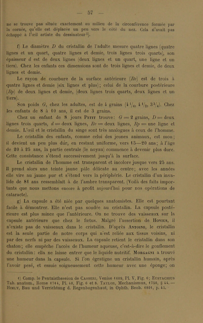 ne se trouve pas située exactement au milieu de la circonférence formée par la cornée, qu’elle est déplacée un peu vers le côté du nez. Cela ri’avait pas échappé à l’œil artiste du dessinateur f) Le diamètre D du cristallin de l’adulte mesure quatre lignes (quatre lignes et un quart, quatre lignes et demie, trois lignes trois quarts), son épaisseur d est de deux lignes (deux lignes et un quart, une ligne et un tiers). Chez les enfants ces dimensions sont de trois lignes et demie, de deux lignes et demie. Le rayon de courbure de la surface antérieure [Rv) est de trois à quatre lignes et demie (six lignes et plus) ; celui de la courbure postérieure [Rp] de deux lignes et demie, (deux lignes trois quarts, deux lignes et un tiers). Son poids G, chez les adultes, est de 4 grains (4Y4, 4 V2> 3^/4). Chez les enfants de 8 à 10 ans, il est de 3 grains. Chez un enfant de 8 jours Petit trouve: (r = 2 grains, jD = deux lignes trois quarts, d = deux lignes, Rv = deux lignes, Rp = une ligne et demie. L’œil et le cristallin du singe sont très analogues à ceux de l’homme. Le cristallin des enfants, comme celui des jeunes animaux, est mou ; il devient un peu plus diir, en restant uniforme, vers 15—20 ans; à l’âge de 20 à 23 ans, la partie centrale (le noyau) commence à devenir plus dure. Cette consistance s’étend successivement jusqu’à la surface. Le cristallin de l’homme est transparent et incolore jusque vers 25 ans. 11 prend alors une teinte jaune pâle délicate au centre; avec les années elle vire au jaune pur et s’étend vers la périphérie. Le cristallin d’un inva- lide de 81 ans ressemblait à de l’ambre transparent. (Voilà des faits impor- tants que nous mettons encore à profit aujourd’hui pour nos opérations de cataracte). g) La capsule a été niée par quelques anatomistes. Elle est pourtant facile à démontrer. Elle n’est pas soudée au cristallin. La capsule posté- rieure est plus mince que l’antérieure. On ne trouve des vaisseaux sur la capsule antérieure que chez le fœtus. Malgré l’assertion de Hovius, il n’existe pas de vaisseaux dans le cristallin. D’après Antoine, le cristallin est la seule partie de notre corps qui n’est reliée aux tissus voisins, ni par des nerfs ni par des vaisseaux. La capsule retient le cristallin dans son chaton ; elle empêche l’accès de l’humeur aqueuse, c’est-à-dire le gonflement du cristallin: ella ne laisse entrer que le liquide nutritif. Morgagni a trouvé une humeur dans la capsule. Si l’on égratigne un cristallin humain, après l’avoir pesé, et essuie soigneusement cette humeur avec une éponge; on D Comp. le Pentaistheseion de Casseri, Venise -1609, PI. V, Fig. 6; Eüstachiüs Tab. anatom., Rome 1714, PI. 40, Fig. 6 et 8. Taylor, Mechanismus, 1750, § 44.— Himly, Bau und Verrichtung d. Regenbogenhaut, in Ophth. Beob. 1801, p. 45.