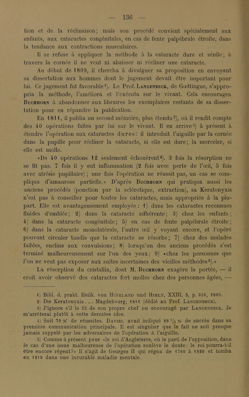 tion et de la réclinaison; mais son procédé convient spécialement aux enfants, aux cataractes congénitales, en cas de fente palpébrale étroite, dans la tendance aux contractions musculaires. 11 se refuse à appliquer la méthode à la cataracte dure et sénile; à travers la cornée il ne veut ni abaisser ni récliner une cataracte. Au début de 1809, il chercha à divulguer sa proposition en envoyant sa dissertation aux hommes dont le jugement devait être important pour lui. Ce jugement fut favorable^). Le Prof. Langenbeck, de Gœttingue, s’appro- pria la méthode, l’améliora et l’exécuta sur le vivant. Cela encouragea BucHnoRN à abandonner aux libraires les exemplaires restants de sa disser- tation pour en répandre la publication. En 1811, il publia un second mémoire, plus étendu où il rendit compte des 40 opérations faites par lui sur le vivant. 11 en arrive 3) à présent à étendre l’opération aux cataractes dures; il introduit l’aiguille par la cornée dans la pupille pour récliner la cataracte, si elle est dure; la morceler, si elle est molle. «De 40 opérations 12 seulement échouèrent^). 3 fois.la résorption ne se fit pas. 7 fois il y eut inflammation (2 fois avec perte de l’œil, 5 fois avec atrésie pupillaire) ; une fois l’opération ne réussit pas, un cas se com- pliqua d’amaurose partielle.» D’après Büchhorn qui pratiqua aussi les anciens procédés (ponction par la sclérotique, extraction), sa Keratonyxis n’est pas à conseiller pour toutes les cataractes, mais appropriée à la plu- part. Elle est avantageusement employée : 1 ) dans les cataractes reconnues fluides d’emblée; 2) dans la cataracte adhérente; 3) chez les enfants; 4) dans la cataracte congénitale; 5) en cas de fente palpébrale étroite; 6) dans la cataracte monolatérale, l’autre œil y voyant encore, et l’opéré pouvant circuler tandis que la cataracte se résorbe; 7) chez des malades faibles, enclins aux convulsions; 8) lorsqu’un des anciens procédés s’est terminé malheureusement sur l’un des yeux; 9) «chez les personnes que l’on ne veut pas exposer aux suites incertaines des vieilles méthodes5).» La résorption du cristallin, dont M. Büchhorn exagère la portée, — il croit avoir observé des cataractes fort molles chez des personnes âgées, — 1) Bibl. d. prakt. Heilk. von Hüfeland und Himly, XXIII, 5, p. 354, 4 809. 2) Die Keratonyxis... Magdebourg, 4 84 4 (dédié au Prof. Langenbeck). 3) J’ignore s’il le fit de son propre chef ou encouragé par Langenbeck. Je m’arrêterai plutôt à cette dernière idée. 4) Soit 70 % de réussites. Daviel avait indiqué 88 ’/o % de succès dans sa première communication principale. 11 est singulier que le fait ne soit presque jamais rappelé par les adversaires de l’opération h l’aiguille. 3) Comme à présent pour «le roi d’Angleterre, où le parti de l’opposition, dans le cas d’une issue malheureuse de l’opération soulève le doute : le roi pourra-t-il être encore régent?» Il s’agit de Georges II qui régna de 4 760 à 4 820 et tomba en 4 810 dans une incurable maladie mentale.