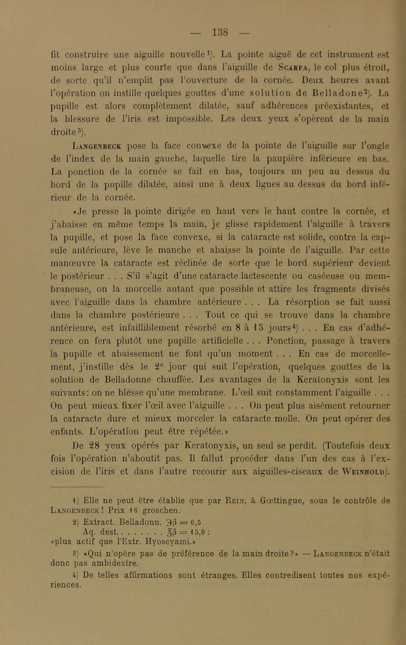 fit construire une aiguille nouvelle i). La pointe aiguë de cet instrument est moins large et plus courte que dans l’aiguille de Scarpa, le col plus étroit, de sorte qu’il n’emplit pas l’ouverture de la cornée. Deux heures avant l’opération on instille quelques gouttes d’une solution de Belladone2j. La pupille est alors complètement dilatée, sauf adhérences préexistantes, et la blessure de l’iris est impossible. Les deux yeux s’opèrent de la main droite 3). Langenbeck pose la face conv^exe de la pointe de l’aiguille sur l’ongle de l’index de la main gauche, laquelle tire la paupière inférieure en bas. La ponction de la cornée se fait en bas, toujours un peu au dessus du bord de la pupille dilatée, ainsi une à deux lignes au dessus du bord infé- rieur de la cornée. «Je presse la pointe dirigée en haut vers le haut contre la cornée, et j’abaisse en même temps la main, je glisse rapidement l’aiguille à travers la pupille, et pose la face convexe, si la cataracte est solide, contre la cap- sule antérieure, lève le manche et abaisse la pointe de l’aiguille. Par cette manœuvre la cataracte est réclinée de sorte que le bord supérieur devient le postérieur . . . S’il s’agit d’une cataracte lactescente ou caséeuse ou mem- braneuse, on la morcelle autant que possible et attire les fragments divisés avec l’aiguille dans la chambre antérieure ... La résorption se fait aussi dans la chambre postérieure . . . Tout ce qui se trouve dans la chambre antérieure, est infailliblement résorbé en 8 à 15 jours^j ... En cas d’adhé- rence on fera plutôt une pupille artificielle .. . Ponction, passage à travers la pupille et abaissement ne font qu’un moment ... En cas de morcelle- ment, j’instille dès le 2® jour qui suit l’opération, quelques gouttes de la solution de Belladonne chauffée. Les avantages de la Keratonyxis sont les suivants: on ne blesse qu’une membrane. L’œil suit constamment l’aiguille . . . On peut mieux fixer l’œil avec l’aiguille ... On peut plus aisément retourner la cataracte dure et mieux morceler la cataracte molle. On peut opérer des enfants. L’opération peut être répétée.» De 28 yeux opérés par Keratonyxis, un seul se perdit. (Toutefois deux fois l’opération n’aboutit pas. Il fallut procéder dans l’un des cas à l’ex- cision de l’iris et dans l’autre recourir aux aiguilles-ciseaux de Weinholu). -l) Elle ne peut être établie que par Rein, à Gœttingue, sous le contrôle de Langenbeck! Prix 16 groschen. 2) Extract. Belladonn. 3j} = 0,5 Aq. dest 5iî = 15,0 : «plus actif que l'Extr. Hyoscyami.» .'l) «Qui n’opère pas de préférence de la main droite?» —Langenbeck n’était donc pas ambidextre. 4) De telles affirmations sont étranges. Elles contredisent toutes nos expé- riences.