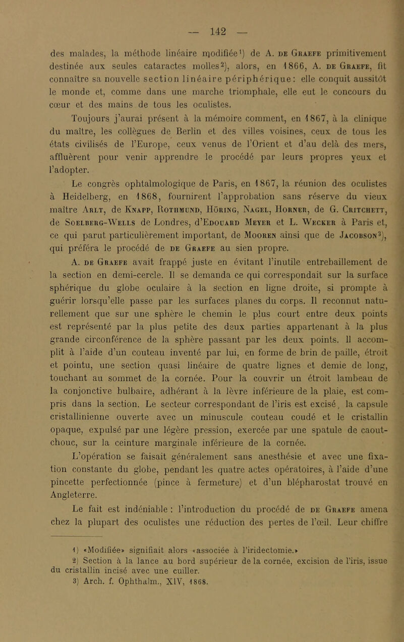 des malades, la méthode linéaire niodifiée') de A. de Gkaefe primitivement destinée aux seules cataractes molles^), alors, en 1866, A. de Ghaefe, fit connaître sa nouvelle section linéaire périphérique: elle conquit aussitôt le monde et, comme dans une marche triomphale, elle eut le concours du cœur et des mains de tous les oculistes. Toujours j’aurai présent à la mémoire comment, en 1867, à la clinique du maître, les collègues de Berlin et des villes voisines, ceux de tous les états civilisés de l’Europe, ceux venus de l’Orient et d’au delà des mers, affluèrent pour venir apprendre le procédé par leurs propres yeux et l’adopter. Le congrès ophtalmologique de Paris, en 1867, la réunion des oculistes à Heidelberg, en 1868, fournirent l’approbation sans réserve du vieux maître Arlt, de Knapp, Rotumund, IIoiung, Nagel, Hornee, de G. Gritchett, de SoELBERG-Wells de Londres, d’EnouARD Mever et L. Wecker à Paris et, ^ ce qui parut particulièrement important, de Mooren ainsi que de Jacobson^], , qui préféra le procédé de de Graefe au sien propre. A. DE Graefe avait frappé juste en évitant l’inutile entrebâillement de la section en demi-cercle. 11 se demanda ce qui correspondait sur la surface sphérique du globe oculaire à la Section en ligne droite, si prompte à guérir lorsqu’elle passe par les surfaces planes du corps. 11 reconnut natu- rellement que sur une sphère le chemin le plus court entre deux points est représenté par la plus petite des deux parties appartenant à la plus grande circonférence de la sphère passant par les deux points. 11 accom- plit à l’aide d’un couteau inventé par lui, en forme de brin de paille, étroit et pointu, une section quasi linéaire de quatre lignes et demie de long, touchant au sommet de la cornée. Pour la couvrir un étroit lambeau de .■ la conjonctive bulbaire, adhérant à la lèvre inférieure de la plaie, est com- ' pris dans la section. Le secteur correspondant de l’iris est e.xcisé, la capsule ] cristallinienne ouverte avec un minuscule couteau coudé et le cristallin opaque, expulsé par une légère pression, exercée par une spatule de caout- , chouc, sur la ceinture marginale inférieure de la cornée. i L’opération se faisait généralement sans anesthésie et avec une fixa- ■’ tion constante du globe, pendant les quatre actes opératoires, à l’aide d’une pincette perfectionnée (pince à fermeture) et d’un blépharostat trouvé en i Angleterre. S Le fait est indéniable : l’introduction du procédé de de Graefe amena -J chez la plupart des oculistes une réduction des pertes de l’œil. Leur chiffre j G «Modifiée» signifiait alors «associée à l’iridectomie.» 2) Section à la lance au bord supérieur de la cornée, excision de l’iris, issue du cristallin incisé avec une cuiller. 3) Arch. f. Ophthalm., XIV, -1868.