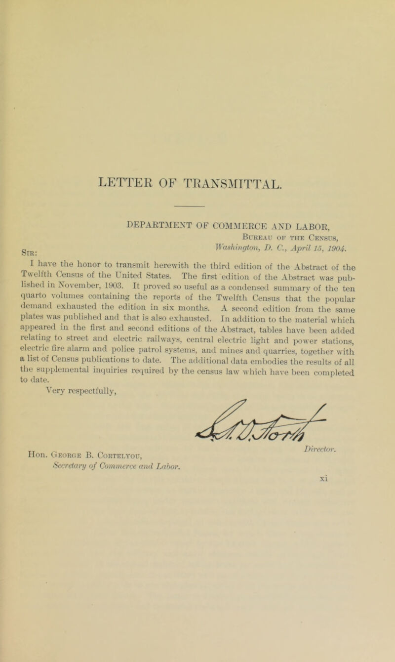 LETTER OF TRAXSillTTAL, DEPART5IEXT OF COMMERCE AND LABOR, Btreau of the Ce.vsus, ]Vas}iiugton, D. April 15, 1904. I have the honor to transmit herewith the third edition of the Abstract of the Twelfth Census of the United States. The first edition of the Abstract was pub- lished in Xoveinber, 1903. It proved so u.seful as a condensed summary of the ten quarto volumes containing the rei)orts of the Twelfth Census that the popular demand exhausted the edition in six months. A second e<lition from the .same plates \\a.s published and that is also exhausted. In addition to the material which ai)peared in the first and second editions of the Abstract, tables have l)een added relating to street and electric railways, central electric light and power stations, electric lire alarm and police patrol systems, and mines and quarries, together with a list of Census publications to tlate. The additional ilata embodies tbe results of all the sui.plemental inquiries reijuired by the census law which have been completed to date. Very respectfully, Hon. CiEORGE B. CORTELYOU, Secretary of Commerce and Labor.