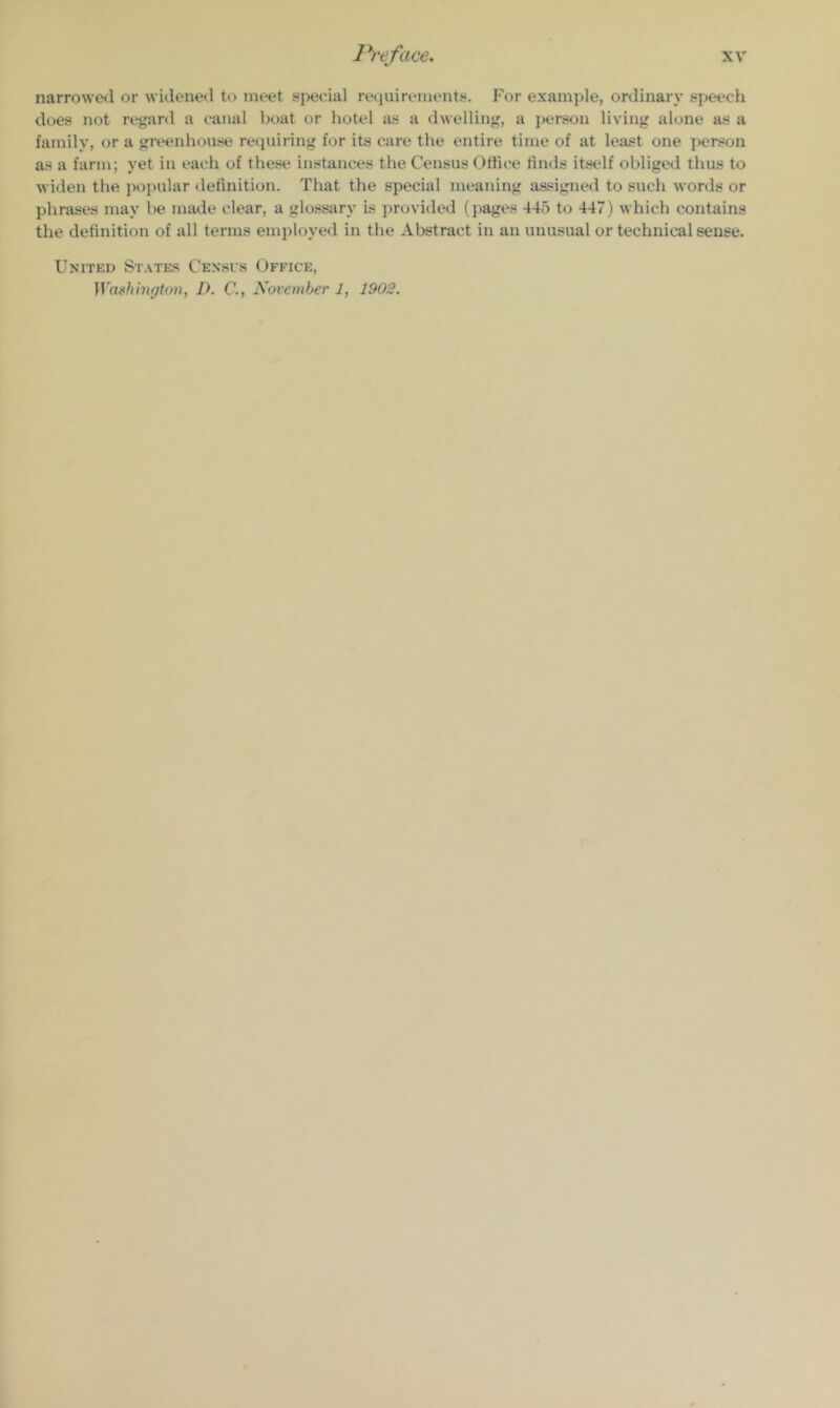 narrowed or \videne<l to meet special retiuirements. For example, ordinary speech does not regard a canal boat or hotel as a dwelling, a person living alone as a family, or a greenhouse requiring for its care the entire time of at least one person as a farm; yet in each of these instances the Census Office tinds itself obliged thus to widen the popular definition. That the special meaning assigned to such words or phrases may be made clear, a glossary is provided (pages 445 to 447) which contains the definition of all terms employed in the Abstract in an unusual or technical sense. United St.vtes Censes Office, ]Vashtu(/ton, D. C., November 1, 1902.