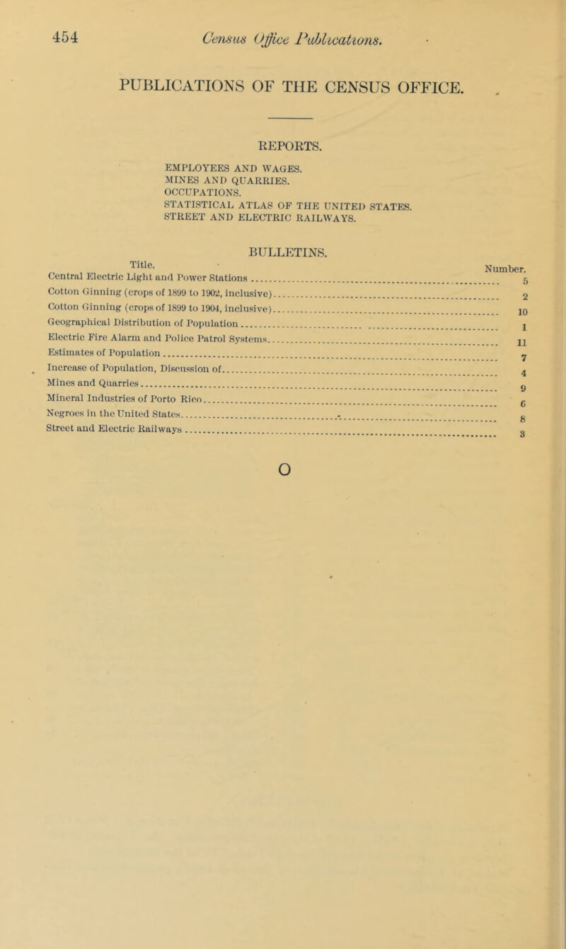 PUBLICATIONS OF THE CENSUS OFFICE. REPORTS. EMPLOYEES AND WAGES. MINES AND QUARRIES. OCCUPATIONS. STATISTICAL ATLAS OF THE UNITED STATES. STREET AND ELECTRIC RAILWAYS. BULLETINS. Title. Central Eleetric Light and Power Stations Cotton Ginning (crops of 1899 to 1902, inclu.sive) Cotton Ginning (crops of 1899 to 19W, inclu.sive) Geographical Distribution of Population Electric Fire Alarm and Police Patrol Systems. Estimates of Population Increase of Population, Discussion of Mines and Quarries Mineral Industries of Porto Rico Negroes in the United States Street and Electric Railways Number. 5 2 10 1 11 7 4 9 C 8 3 o