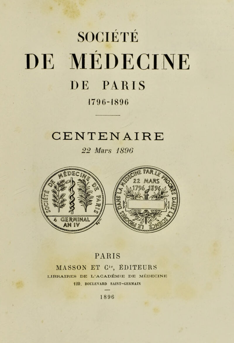 SOCIETE DE MÉDECINE DE PARIS 1790-1890 CENTENAIRE 22 Mars 1896 PARIS MASSON ET G'% ÉDITEURS r,JBRAIRES DE L’ACADÉMIE DE MÉDECINE 1-20, BOULEVARD SAINT-GERMAIN 1896