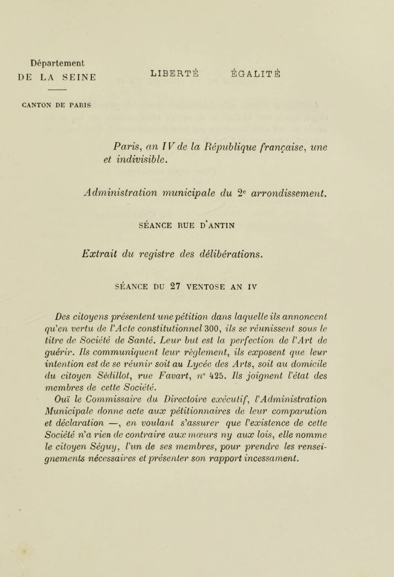 Déparlemenl DE LA SEINE LIBERTÉ ÉGALITÉ CANTON DE PARIS Paris, an IV de la République française, une et indivisible. Administration municipale du 2“ arrondissement. SÉANCE RUE d’aNTIN Extrait du registre des délibérations. SÉANCE DU 27 VENTOSE AN IV Des citoyens présentent une pétition dans laquelle ils annoncent qu'en vertu de l'Acte constitutionnel 300, ils se réunissent sous le titre de Société de Santé. Leur but est la perfection de l'Art de guérir. Ils communiquent leur règlement, ils exposent que leur intention est de se réunir soit au Lycée des Arts, soit au domicile du citoyen Sédillot, rue Favart, n° 425. Ils joignent l'état des membres de cette Société. Ouï le Commissaire du Directoire exécutif, l'Administration Municipale donne acte aux pétitionnaires de leur comparution et déclaration —, en voulant s'assurer que l'existence de cette Société n'a rien de contraire aux mœurs ny aux lois, elle nomme le citoyen Séguy, l'un de ses membres, pour prendre les rensei- gnements nécessaires et présenter son rapport incessament.