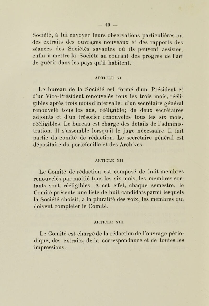 Société, à lui envoyer leurs observations particulières on des extraits des ouvrages nouveaux et des rapports des séances des Sociétés savantes où ils peuvent assister, enfin à mettre la Société au courant des progrès de l’art de guérir dans les pays qu’il habitent. ARTICLE XI Le bureau de la Société est formé d’un Président et d’un Vice-Président renouvelés tous les trois mois, rééli- gibles après trois mois d’intervalle; d’un secrétaire général renouvelé tous les ans, rééligible; de deux secrétaires adjoints et d’un trésorier renouvelés tous les six mois, rééligibles. Le bureau est chargé des détails de l’adminis- tration. 11 s’assemble lorsqu’il le juge nécessaire. Il fait partie du comité de rédaction. Le secrétaire général est dépositaire du portefeuille et des Archives. ARTICLE XII Le Comité de rédaction est composé de huit membres renouvelés par moitié tous les six mois, les membres sor- tants sont rééligibles. A cet elïet, chaque semestre, le Comité présente une liste de huit candidats parmi lesquels la Société choisit, à la pluralité des voix, les membres qui doivent compléter le Comité. ARTICLE XIII Le Comité est chargé de la rédaction de l’ouvrage pério- dique, des extraits, de la correspondance et de toutes les impressions.