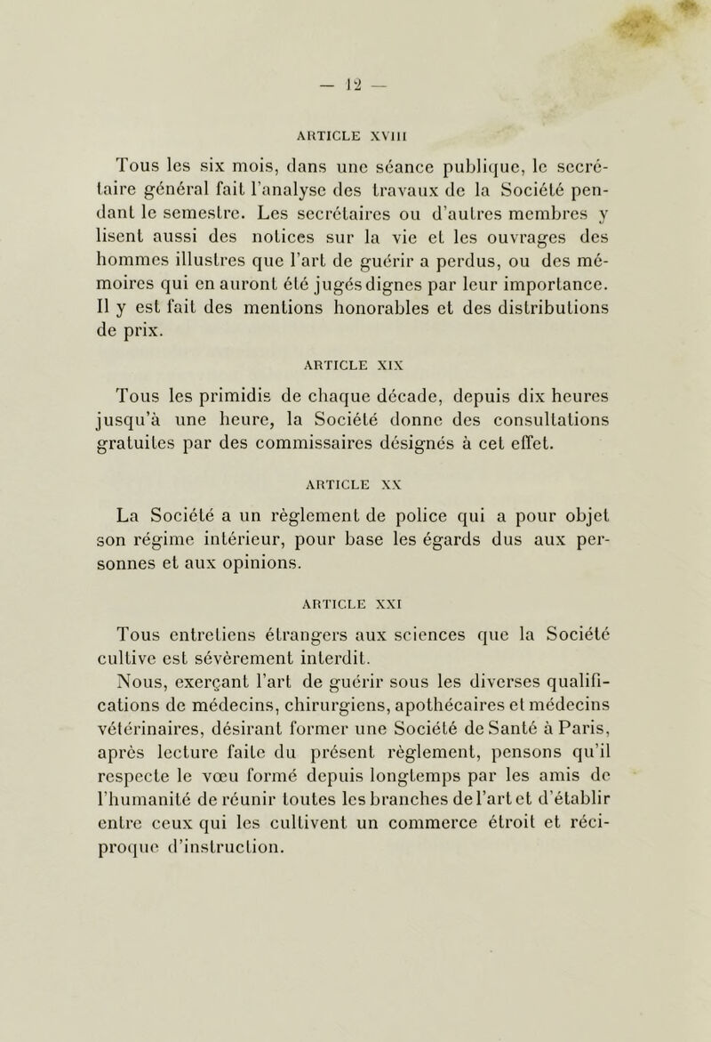 — lli — ARTICLE XVlll Tous les six mois, dans une séance publique, le secrc- iaire général fait l’analyse des travaux de la Soeiété pen- dant le semestre. Les secrétaires ou d’autres membres y lisent aussi des notices sur la vie et les ouvrages des hommes illustres que l’art de guérir a perdus, ou des mé- moires qui en auront été jugés dignes par leur importance. Il y est fait des mentions honorables et des distributions de prix. ARTICLE XIX Tous les primidis de chaque décade, depuis dix heures jusqu’à une heure, la Société donne des consultations gratuites par des commissaires désignés à cet effet. ARTICLE XX La Société a un règlement de police qui a pour objet son régime intérieur, pour base les égards dus aux per- sonnes et aux opinions. ARTICLE XXI Tous entretiens étrangers aux sciences que la Société cultive est sévèrement interdit. Nous, exerçant l’art de guérir sous les diverses qualifi- cations de médecins, chirurgiens, apothécaires et médecins vétérinaires, désirant former une Société de Santé à Paris, après lecture faite du présent règlement, pensons qu’il respecte le vœu formé depuis longtemps par les amis de l’humanité de réunir toutes les branches de l’art et d’établir entre ceux qui les cultivent un commerce étroit et réci- proipie d’instruction.