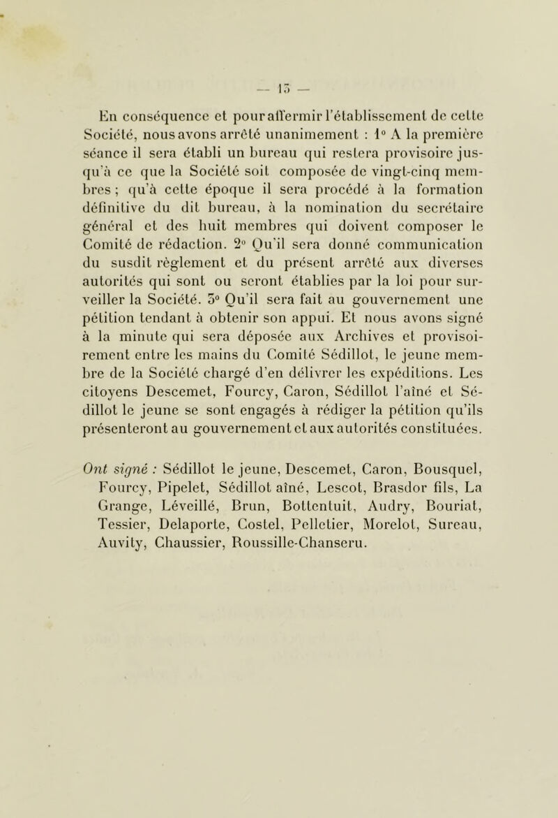 17) — En conséquence et pour aÜ'ermir rétablissement de celte Société, nous avons arrêté unanimement : 1“ A la première séance il sera établi un bureau qui restera provisoire jus- qu'à ce que la Société soit composée de vingt-cinq mem- bres ; qu’à celle époque il sera procédé à la formation définitive du dit bureau, à la nomination du secrétaire général et des huit membres qui doivent composer le Comité de rédaction. 2'* Qu'il sera donné communication du susdit règlement et du présent arrêté aux diverses autorités qui sont ou seront établies par la loi pour sur- veiller la Société. o“ Qu’il sera fait au gouvernement une pétition tendant à obtenir son appui. Et nous avons signé à la minute qui sera déposée aux Archives et provisoi- rement entre les mains du Comité Sédillot, le jeune mem- bre de la Société chargé d’en délivrer les expéditions. Les citoyens Descemet, Fourcy, Caron, Sédillot l’aîné et Sé- dillot le jeune se sont engagés à rédiger la pétition qu’ils présenteront au gouvernement cl aux autorités constituées. Ont signé : Sédillot le jeune, Descemet, Caron, Bousquel, Fourcy, Pipelet, Sédillot aîné, Lescot, Brasdor fils, La Grange, Léveillé, Brun, Bottentuit, Audry, Bouriat, Tessier, Delaporte, Costel, Pelletier, Morelot, Sureau, Aiivity, Chaussier, Roussille-Chanseru.