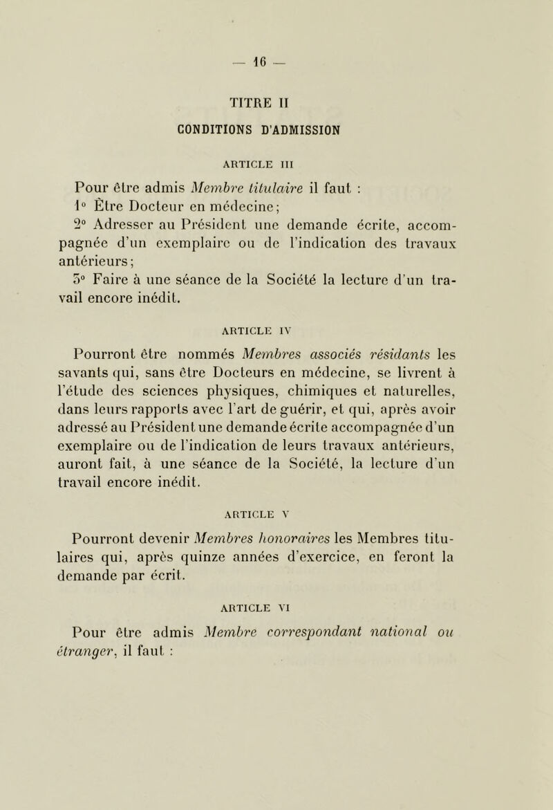 TITRE II CONDITIONS D’ADMISSION ARTICLE III Pour ôlre admis Membre lüulaire il faut : 1“ Être Docteur en médecine; 2® Adresser au Président une demande écrite, accom- pagnée d’un exemplaire ou de l’indication des travaux antérieurs ; 5“ Faire à une séance de la Société la lecture d’un tra- vail encore inédit. ARTICLE IV Pourront être nommés Membres associés résidants les savants qui, sans être Docteurs en médecine, se livrent à l’étude des sciences physiques, chimiques et naturelles, dans leurs rapports avec l’art de guérir, et qui, après avoir adressé au Président une demande écrite accompagnée d’un exemplaire ou de l’indication de leurs travaux antérieurs, auront fait, à une séance de la Société, la lecture d’un travail encore inédit. ARTICLE V Pourront devenir Membres honoraires les Membres titu- laires qui, après quinze années d’exercice, en feront la demande par écrit. ARTICLE VI Pour être admis Membre correspondant national ou étranger, il faut :