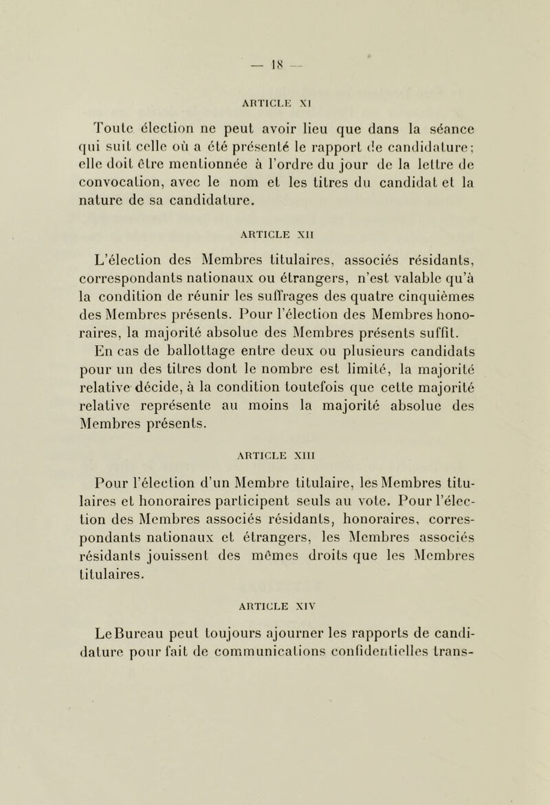 Toute élection ne peut avoir lieu que dans la séance qui suit celle où a été pi'ésenté le rapport t!e candidature; elle doit être mentionnée à l’ordre du jour de la lettre de convocation, avec le nom et les titres du candidat et la nature de sa candidature. ARTICLE XII L’élection des Membres titulaires, associés résidants, correspondants nationaux ou étrangers, n’est valable qu’à la condition de réunir les suH'rages des quatre cinquièmes des Membres présents. Pour l’élection des Membres hono- raires, la majorité absolue des Membres présents suffit. En cas de ballottage entre deux ou plusieurs candidats pour un des litres dont le nombre est limité, la majorité relative décide, à la condition toutefois que cette majorité relative représente au moins la majorité absolue des Membres présents. ARTICLE XIII Pour l’élection d’un Membre titulaire, les Membres titu- laires et honoraires participent seuls au vote. Pour l’élec- tion des Membres associés résidants, honoraires, corres- pondants nationaux et étrangers, les Membres associés résidants jouissent des mômes droits que les Membres titulaires. ARTICLE XIV Le Bureau peut toujours ajourner les rapports de candi- dature pour fait de communications confidenlielles trans-