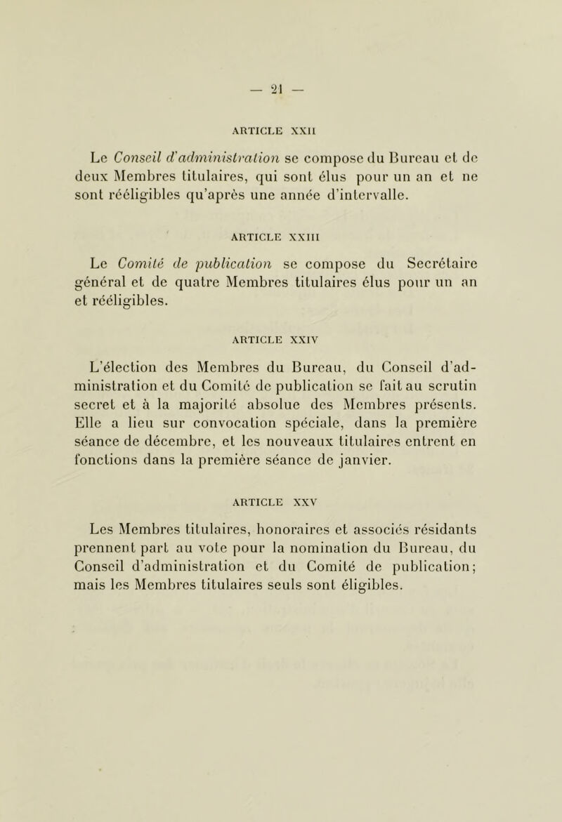 ARTICLE XXI1 Le Conseil d'administra lion se compose du Bureau el de deux Membres titulaires, qui sont élus pour un an et ne sont rééligibles qu’après une année d’intervalle. ARTICLE XXIII Le Comité de publication se compose du Secrétaire général et de quatre Membres titulaires élus pour un an et rcéligibles. ARTICLE XXIV L’élection des Membres du Bureau, du Conseil d’ad- ministration et du Comité de publication se fait au scrutin secret et à la majorité absolue des Membres jiréscnts. Elle a lieu sur convocation spéciale, dans la première séance de décembre, et les nouveaux titulaires entrent en fonctions dans la première séance de janvier. ARTICLE XXV Les Membres titulaires, honoraires et associés résidants prennent part au vote pour la nomination du Bureau, du Conseil d’administration et du Comité de publication; mais les Membres titulaires seuls sont éligibles.