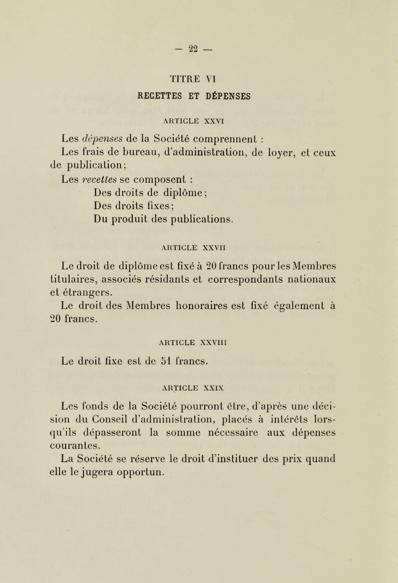 TITRE VI RECETTES ET DÉPENSES ARTICLE XXVI Les dépenses de la Société comprennent : Les frais de bureau, d’administration, de loyer, et ceux de publication; Les recettes se composent ; Des droits de diplôme; Des droits fixes; Du produit des publications. ARTICLE XXVII Le droit de diplôme est fixé à 20 francs pour les Membres titulaires, associés résidants et correspondants nationaux et étrangers. Le droit des Membres honoraires est fixé également à 20 francs. ARTICLE XXVIIl Le droit fixe est de 51 francs. ARTICLE XXIX Les fonds de la Société pourront être, d’après une déci- sion du Conseil d’administration, placés à intérêts lors- qu'ils dépasseront la somme nécessaire aux dépenses courantes. La Société se réserve le droit d’instituer des prix quand elle le jugera opportun.