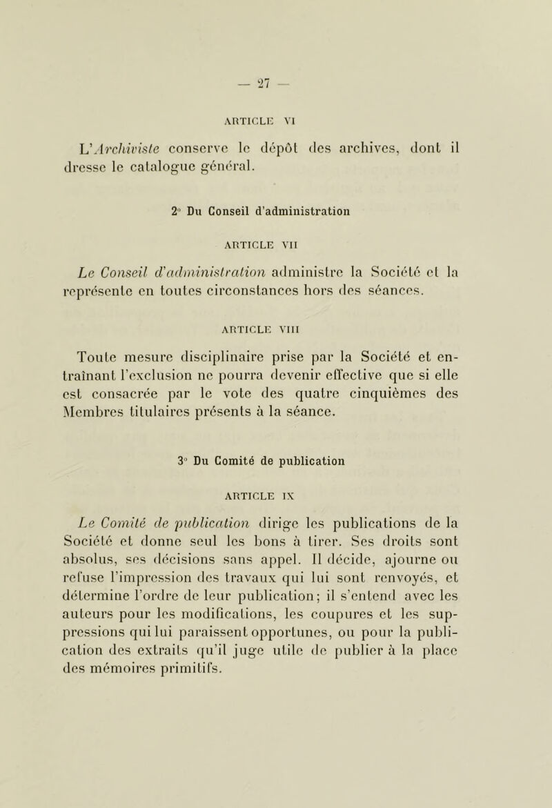 ARTICLI:: VI U Archiviste conserve le dépôt des archives, dont il dresse le catalogue général. 2' Du Conseil d'administration ARTICLE vu Le Conseil cV ad mini si ration administre la Société et la représente en toutes circonstances hors des séances. ARTICLE VIII Toute mesure disciplinaire prise par la Société et en- traînant l’exclusion ne pourra devenir effective que si elle est consacrée par le vote des quatre cinquièmes des Membres titulaires présents à la séance. 3’ Du Comité de publication ARTICLE IX Le Comité de publication dirige les publications de la Société et donne seul les bons à tirer. Ses droits sont absolus, ses décisions sans appel. 11 décide, ajourne ou refuse l’impression des travaux qui lui sont renvoyés, et détermine l’ordre de leur publication; il s’entend avec les auteurs pour les modifications, les coupures et les sup- pressions qui lui paraissent opportunes, ou pour la publi- cation des extraits qu’il juge utile de publier à la place des mémoires primitifs.