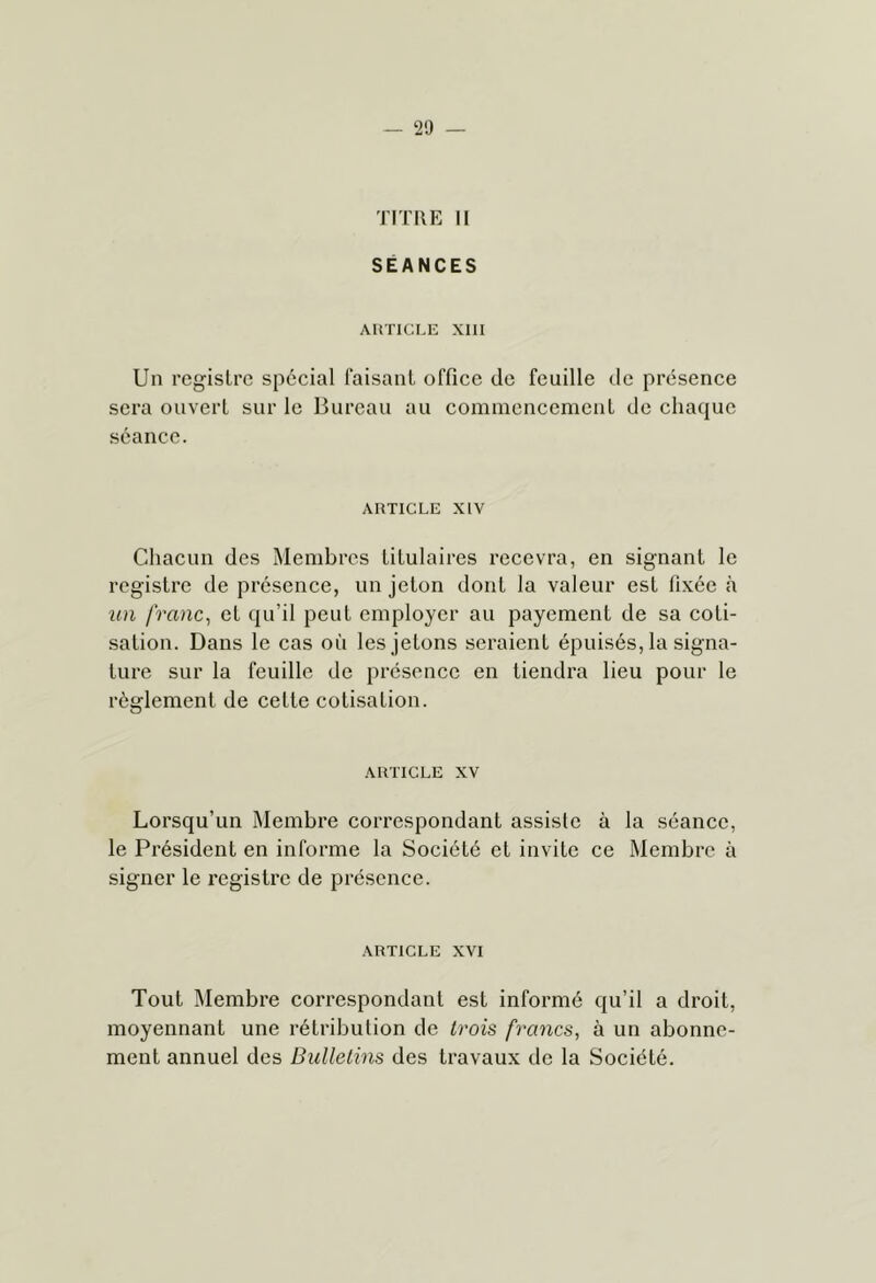 29 — TITRE II SÉANCES ARTICLE XIII Un registre spécial faisant office de feuille de présence sera ouvert sur le Bureau au commencement de chaque séance. ARTICLE XIV Chacun des Membres titulaires recevra, en signant le registre de présence, un jeton dont la valeur est fixée à un franc^ et qu’il peut employer au payement de sa coti- sation. Dans le cas oii les jetons seraient épuisés, la signa- ture sur la feuille de présence en tiendra lieu pour le règlement de cette coti.sation. ARTICLE XV Lorsqu’un Membre correspondant assiste à la séance, le Président en informe la Société et invite ce Membre à signer le registre de présence. ARTICLE XVI Tout Membre correspondant est informé qu’il a droit, moyennant une rétribution de trois francs, à un abonne- ment annuel des Bulletins des travaux de la Société.