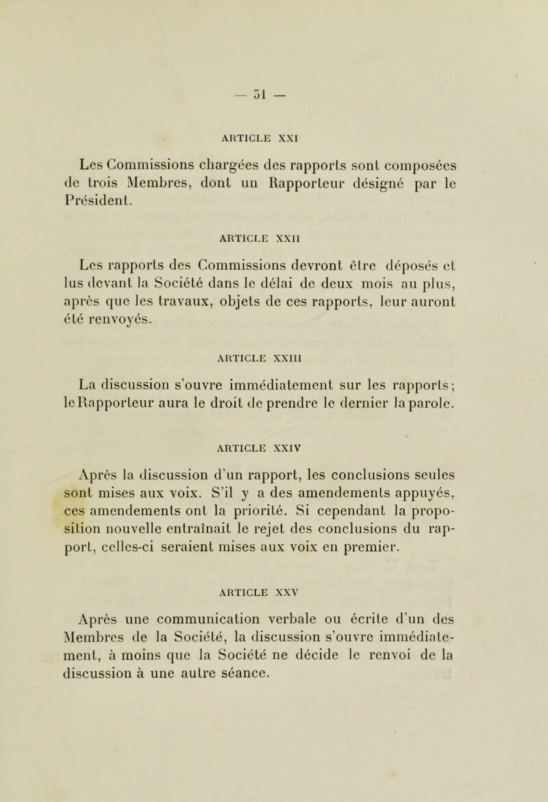 — 31 AUTICLE XXI Les Commissions chargées des rapports sont composées de trois Membres, dont un Uapporteiir désigne par le I^résident. ARTICLE XXII Les rapports des Commissions devront être déposés et lus devant la Société dans le délai de deux mois au plus, après que les travaux, objets de ces rapports, leur auront été renvoyés. ARTICLE XXIII La discussion s’ouvre immédiatement sur les rapports; le Rapporteur aura le droit de prendre le dernier la parole. ARTICLE XXIV Après la discussion d’un rapport, les conclusions seules sont mises aux voix. S’il y a des amendements appuyés, ces amendements ont la priorité. Si cependant la propo- sition nouvelle entraînait le rejet des conclusions du rap- port, celles-ci seraient mises aux voix en premier. ARTICLE XXV Après une communication verbale ou écrite d’un des ]\lembres de la Société, la discussion s’ouvre immédiate- ment, à moins que la Société ne décide le renvoi de la discussion à une autre séance.