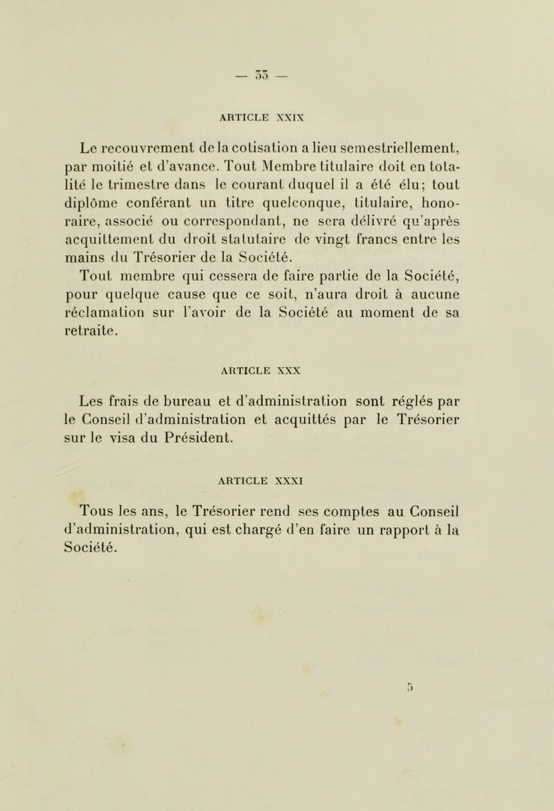 Le rccouvrcmenl de la colisalion a lieu semestriellement, par moitié et d’avance. Tout Membre titulaire doit en tota- lité le trimestre dans le courant duquel il a été élu; tout diplôme conféi’ant un titre quelconque, titulaire, hono- raire, associé ou correspondant, ne sera délivré qu’après acquittement du droit statutaire de vingt francs entre les mains du Trésorier de la Société. Tout membre qui cessera de faire partie de la Société, pour quelque cause que ce soit, n’aura droit à aucune réclamation sur l’avoir de la Société au moment de sa retraite. ARTICLE XXX Les frais de bureau et d’administration sont réglés par le Conseil d’administration et acquittés par le Trésorier sur le visa du Président. ARTICLE XXXI Tous les ans, le Trésorier rend ses comptes au Conseil d’administration, qui est chargé d’en faire un rapport à la Société.