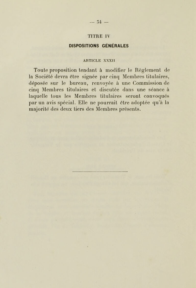 TITRE IV DISPOSITIONS GÉNÉRALES AHTICLE XXXII Toute proposition tendant à modifier le Règlement de la Société devra être signée par cinq Membres titulaires, déposée sur le bureau, renvoyée à une Commission de cinq Membres titulaires et discutée dans une séance à laquelle tous les Membres titulaires seront convoqués par un avis spécial. Elle ne pourrait être adoptée qu’à la majorité des deux tiers des Membres présents.