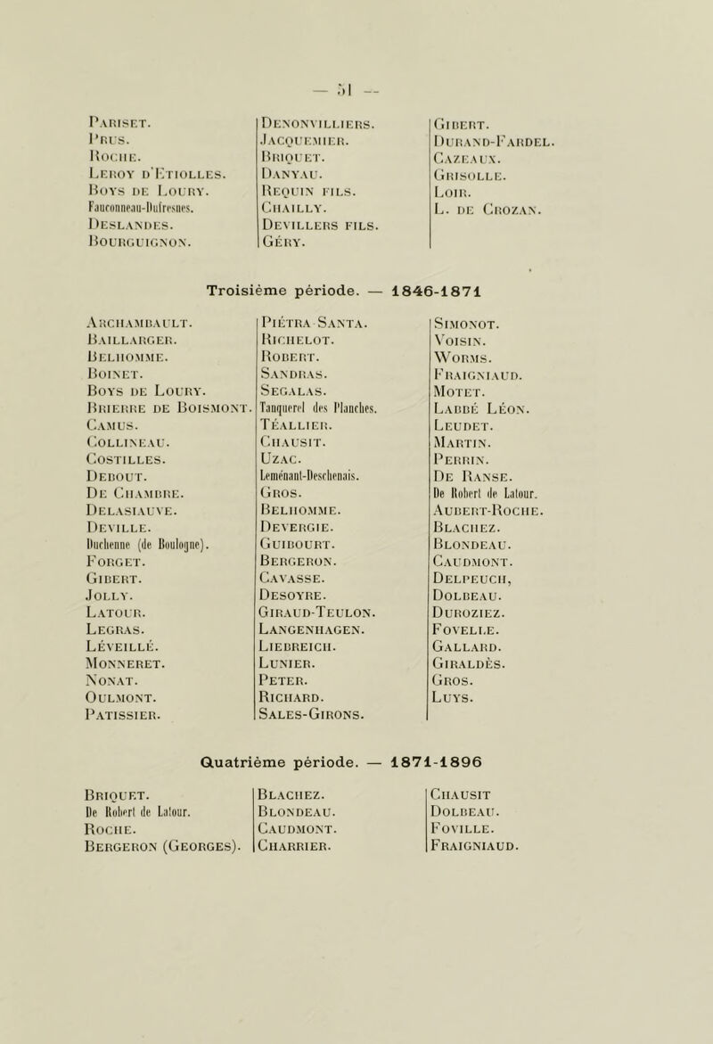 Parisf.t. l’nrs. Uocm;. l.F.nOY I) IvnOLLES. Hoys de Loedy. Faufonnp.iii-Hiifri'siii's. Deslandes. DoUHGL IGNUN. DeNON\ ILI.IERS. .lACOl'E.MIEli. HlilOL’ET. Dany.ve. liEOEIN ElI.S. ClIAILLY. Devilleds fils. Géry. Girert. I )üram)-Fardel. Gaze A ix. Grisolle. I.OIR. 1^. DE (.lliOZAN. Troisième période. — 1846-1871 .Vrchamuault. PiÉTRA Santa. SiMONOT. Daillarger. Bigiielot. N'oisin. Beliiü.mme. Horert. WORMS. Hoinet. Sandras. Fraig.maud. Boys de Loury. Segalas. Motet. Brierre de Boismonï. Taiiqiierel des l'Ianrlios. I^ARRÉ Léon. G AM us. Téallier. Leudet. Gollineau. Giiausit. Martin. Gostilles. UzAC. Perrin. Dedout. Lemenant-Ilesrlieiiais. De R anse. De Giiamrre. Gros. De Koliert de Latour. Delasiauve. Beliio.mme. .Vurert-Rociie Deville. Devergie. Blaciiez. llurliennf (de Buulojiic). Guirourt. Blondeau. Forget. Bergerün. Caud.mont. Gidert. Gavasse. Delpeucii, .lOLLY. Desoyre. Dolreau. Latour. Giraud-Teulon. Duroziez. Legras. Langentiagen. Fovelle. Léveillé. Lierreicii. Gallahd. Monneret. Lunter. Giraldès. Nonat. Peter. Gros. OULMONT. Richard. Luys. P.UTSSIER. Sales-Girons. Gluatrième période. — 1871-1896 Briouet. Blaciiez. Giiausit De Koliert de Latour. Blondeau. Dolreau Roche. Gaud.mont. l'oVILLE. Bergeron (Georges). Gharrier. Fraignia