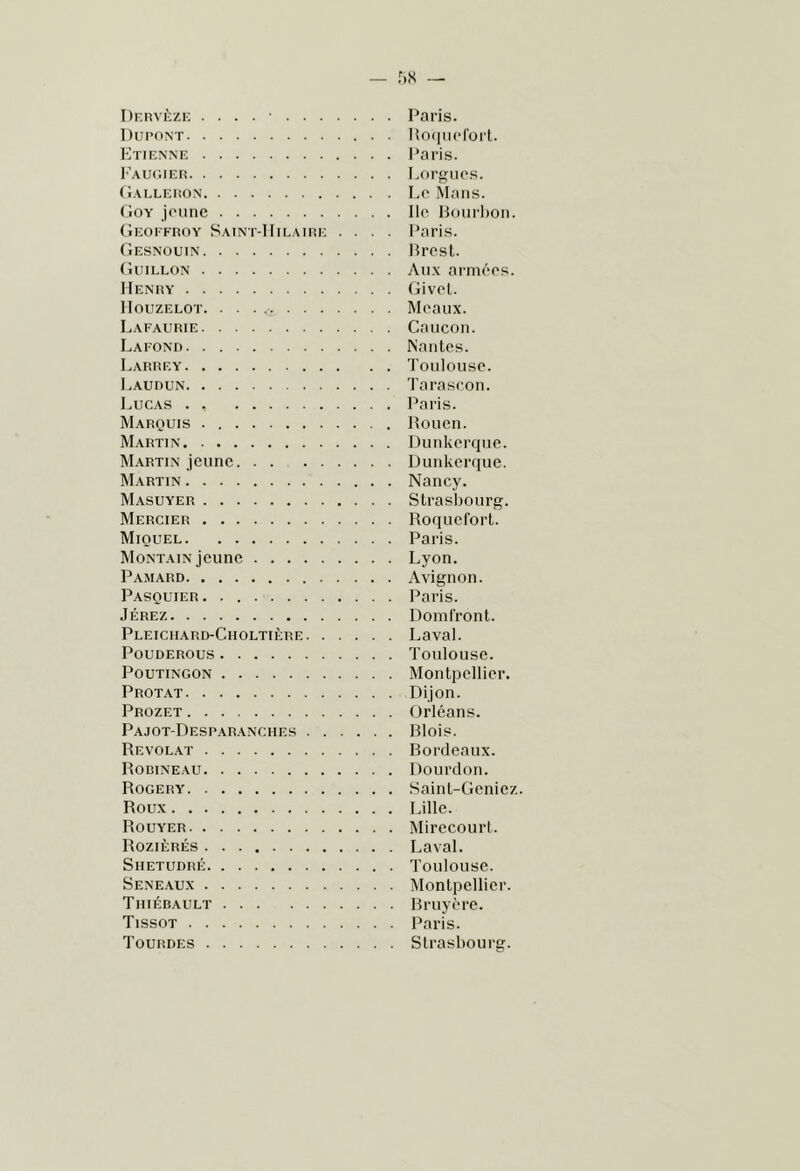 Dkrvèzi; . . . . ■ Paris. Dupont lioiiucroii. Etienne l’aris. I^'augier Lorgnes. (Ialleüon Le Mans. Goy jeune Ile lioni lion. Geoffroy Saint-IIieaire .... Paris. Gesnouin Presl. Guillon Au.x armées. Henry Givel. lIouzELOT Meaux. Lafaurie Caucon. Lafonr Nantes. Larrey Toulouse. Laudun Tarascon. Lucas Paris. Marquis Rouen. Martin Dunkerque. ISI.xRTiN jeune Dunkerque. Martin Nancy. Masuyer Strasbourg. Mercier Roquefort. Miquel Paris. Montain jeune Lyon. Pamard Avignon. Pasquier. Paris. Jerez Domfront. Pleiciiard-Choltière Laval. POUDEROUS Toulouse. PouTiNGON Montpellier. Protat Dijon. Prozet Orléans. Pajot-Desparanches Rlois. Revol.vt Rordeaux. Rodineau Dourdon. Rogery Saint-Gcnicz. Roux Lille. Rouyer Mirecourt. Rozièrés Laval. Shetudré Toulouse. Seneaux Montpellier. Tiiiébault Rruyère. Tissot Paris. Tourdes Strasbourg.