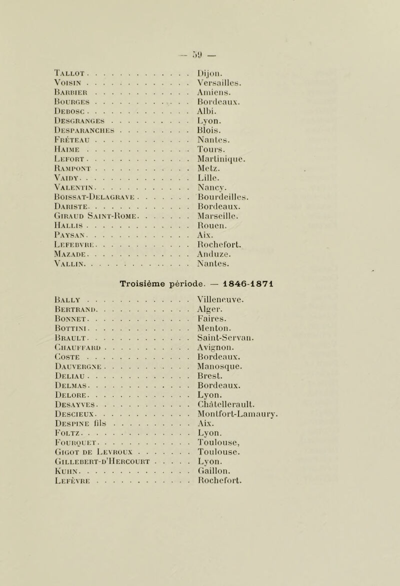 - Ml — Tallot Ilijdii. Voisin Versailles. Haiuiiei! Amiens. Hourc.ks Hordenux. Deuosc Allji. llESC.RANOES I.yOR. IIesparanciies Blois. Fréteau Naiiles. IIai.me Tours. I.Ki'üRT Marliiiiiine. Hami'ont Metz. \'AinY Lille. \ai.entin Nancy. Boissat-Delagr.we Boiirdeilles. Dariste Bordeaux. (liRAUD Saint-Bome Marseille. IIai.i.is Boueii. Paa'san Aix. Lefeuvri: Hochefort. Mazade Aiidiize. Vallin Nantes. Troisième période. — 1846-1871 Ballx' Bertranr Bonnet Bottint Brault (’. Il AU FF A RL) Poste Dauverone Deliau Delmas Delore Desayves Descieux Destine fils Foltz Fourouet (ilGOT DE LeN ROUX . . tilLLEDERT-D’llERCOURT Kuhn Lefèvre Villeneuve. Alger. Faires. Menton. Saint-Servan. Avignon. Bordeaux. Manosque. Brest. Bordeaux. Lyon. r.hàtellerault. Montfort-Lainaury. Aix. Lyon. Toulouse, Toulouse. Lyon. Gaillon. Bocliefort.