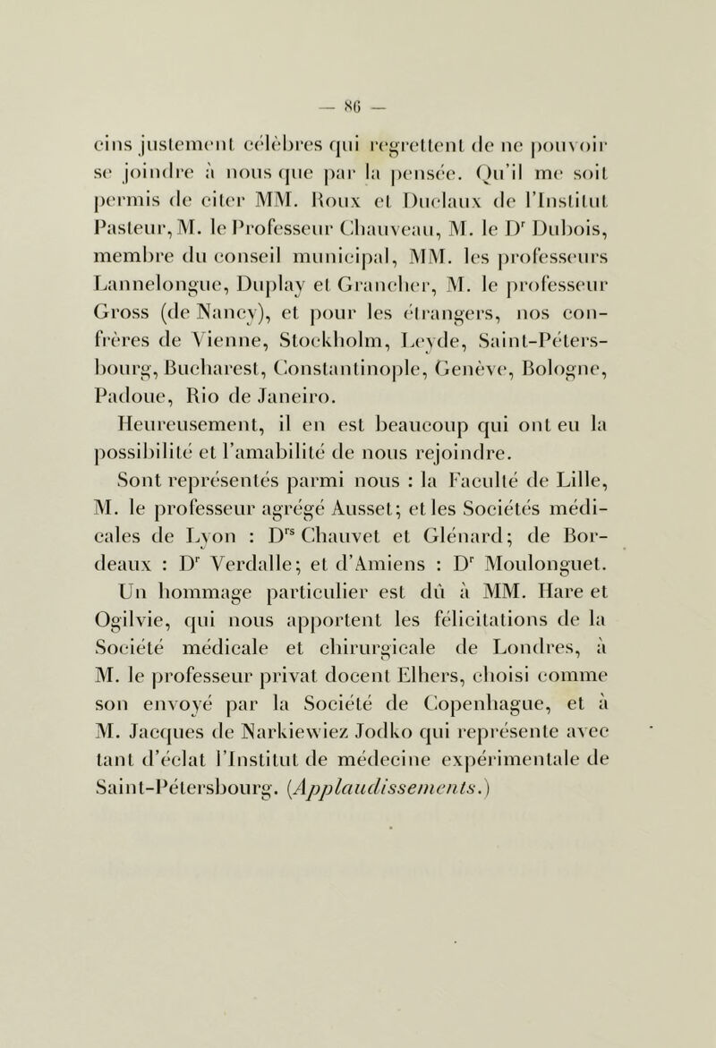 cins jiisleiiK'iil cc'lôbi'es qui de ne poinoir S(‘ joindi'e ;'i nous (jiie piu' la |)ensée. (^)u’il me soit permis de citer MIVI. lioux et Duelaux de l’inslilut Pasteur, M. le Professeur Chauveau, M. le D' Dubois, membre du eonseil municipal, MM. les ])rofesseurs T.annelonguc, Duj)lay et Graneber, M. le professeur Gross (de Nancy), et jmur les (“Irangers, nos con- frères de Vienne, Stockholm, L('yde, Saint-Péters- bourg, Bucharcst, Constantino|)le, Genève, Bologne, Padoue, Rio de Janeiro. Heureusement, il en est beaucoup qui ont eu la possibilité et l’amabilité de nous rejoindre. Sont représentés parmi nous : la Faculté de Lille, M. le professeur agrégé Ausset; elles Sociétés médi- cales de Lyon : Chauvet et Glénard; de Bor- deaux : Verdalle; et d’Amiens : D Moulonguet. Un hommage particulier est dû à MM. Rare et Ogilvie, qui nous apportent les félicitations de la Société médicale et chirurgicale de Londres, à M. le professeur privât docent Elhers, choisi comme son envoyé par la Société de Copenhague, et à M. Jacques de Narkiewiez Jodko qui repi-ésente avec tant d’éclat l’Institut de médecine expéi imentale de Sai n t- Pé tersbou rg. {App la u disse ni en ts. )