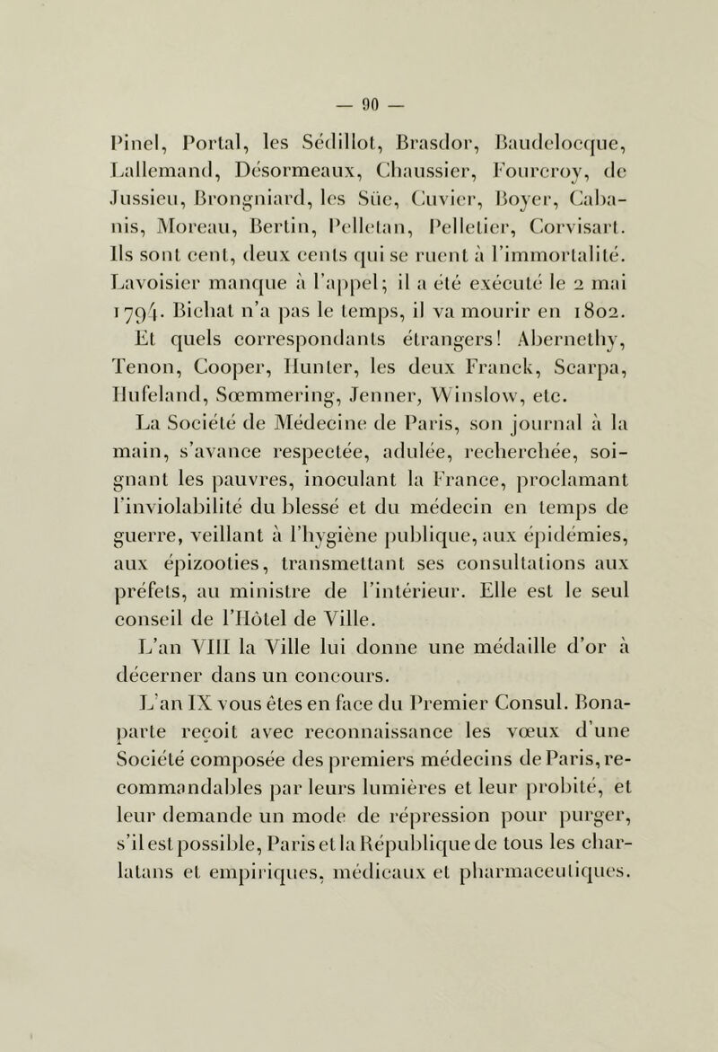 Pinel, Portai, les Sédillot, Brasclor, Baudeloeqiie, T.alleiiiand, Désormeaux, Cliaussier, Foureroy, de Jussieu, 13rongniard, l(>s Süe, (aiviei-, Boyer, (Caba- nis, Moreau, Berlin, Pellelan, l^ellelier, Corvisart. Ils sont cent, deux eenls qui se ruent à l’immortalité. Lavoisier manque à ra|)pel; il a été exéeuté le 2 mai 1794. Bichal n’a pas le temps, il va mourir en 1802. Et quels eorrespondants étrangers! Abernetby, Tenon, Cooper, Hunier, les deux Franck, Scarpa, Hufeland, Sœmmering, Jenner, Winslow, etc. La Société de Médecine de Paris, son journal à la main, s’avance respectée, adulée, recherchée, soi- gnant les pauvres, inoculant la France, proclamant l’inviolabilité du blessé et du médecin en temps de guerre, veillant à l’hygiène publique, aux épidémies, aux épizooties, transmettant ses consultations aux préfets, au ministre de l’intérieur. Elle est le seul conseil de l’IIôtel de Ville. L’an VIII la Ville lui donne une médaille d’or à décerner dans un concours. L’an IX vous êtes en face du Premier Consul. Bona- parte reçoit avec reconnaissance les vœux d’une Société composée des premiers médecins de Paris, re- commandables par leurs lumières et leur probité, et leur demande un mode de répression pour purger, s’il est possible, Paris et la République de tous les cbar- latans et empiriques, médicaux et pbarmaceuliques.