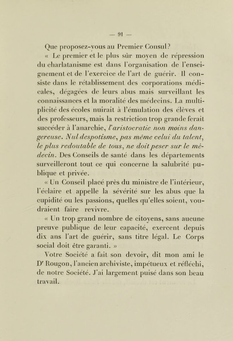 — 1)1 Que |)roposcz-vous au Premier Ciousul? « Fx' pi’emier el le plus sûr moyeu de l’épressiou du chai'latauisme est. dans l’orffauisatiou de l’ensci- O guemeul et de l’exercice de l’art de i;uérir. Il con- siste dans le rétablissement des corporations médi- cales, dégagées de leurs abus mais surveillant les counaissauces et la moralité des médecins. La multi- plicité des écoles nuirait à rémulation des élèves et des |n’ofesseurs, mais la restriction trop grande ferait succéder à l’anarchie, Varistocratie non moins dan- gereuse. N al despotisme.^ pas même celui du talent.^ le plus redoutable de tous.^ ne doit peser sur le mé- decin. Des Conseils de santé dans les départements surveilleront tout ce qui concerne la salubrité pu- blique et privée. « Ün Conseil placé près du ministre de l’intérieur, l’éelaire et appelle la sévérité sur les al)us que la cupidité ou les passions, quelles (ju’elles soient, vou- draient faire revivre. « ün trop grand nombre de citoyens, sans aucune preuve publique de leur capacité, exercent depuis dix ans l’art de guérir, sans titre légal. Le Corps social doit être garanti. » Votre Société a fait son devoir, dit mon ami le D'' bougon, l’ancien archiviste, impétueux et réfléchi, de notre Société. J’ai largement puisé dans son beau travail.