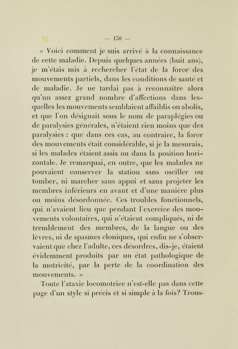 cc Voici comment je suis arrive à la comiaissanee (le celle maladie. Depuis quelrpies années (luiil ans), je m’élais mis à rcelicrclier l’étal de la force des mouvements parliels, dans les conditions de santé et de maladie. Je ne lardai j)as à reconnaître alors fpi’un assez grand nombre d’affections dans les- quelles les mouvements semblaient affaiblis ou abolis, et que l’on désignait sous le nom de paraplégies ou de paralysies générales, n’étaient rien moins que des paralysies : que dans ces cas, au contraire, la force des mouvements était considérable, si je la mesurais, si les malades étaient assis ou dans la position hori- zontale. Je remarquai, en outre, que les malades ne pouvaient conserver la station sans osciller ou tomber, ni marcher sans appui et sans projeter les membres inférieurs en avant et d’une manière plus ou moins désordonnée. Ces troubles fonctionnels, qui n’avaient lieu que pendant l’exercice des mou- vements volontaires, qui n’étaient compliqués, ni de lrend)lement des membres, de la langue ou des lèvres, ni de spasmes cloniques, qui enfin ne s’obser- vaient que chez l’adulte, ces désordres, dis-je, étaient évidemment produits par uu état pathologique de la motricité, j)ar la perte de la coordination des mouvements. » Toute l’ataxie locomotrice n’est-elle pas dans eette page d’un style si précis et si simple à la fois? Trous-