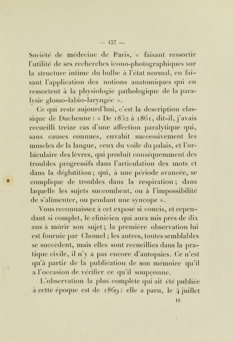 — 137 — Société (le médecine de l’aris, « faisant, ressortir l’utilité de ses reelierelu'S ieono-|)lioto‘,n'a|)lii(|n(*s sur la structure intime du bulbe à l’élat normal, en fai- sant l’application des notions analomir|ues qui en ressortent à la pbysioloi^ie pathologique de la para- lysie glosso-labio-laryngée ». (le fjui reste aujourd’hui, c’est la description clas- si([ue tic Duchenne : « De 18 )2 à iHGr, dit-il, j’avais recueilli treize cas d’une alfection paralytique qui, sans causes connues, envahit successivement les muscles de la langue, ceux du voile du |)alais, et l’or- hiculaire des lèvres, qui produit eonsétjuemment des troubles progressifs dans l’articulation des mots et dans la déglutition; qui, à une [)ériode avancée, se cornplitjue de troubles dans la respiration ; dans latjuclle les sujets succombent, ou à l’impossibilité de s’alimenter, ou pendant une syncope ». Vous reconnaissez à cet ex[)Osé si concis, et cepen- dant si complet, le clinicien qui aura mis près de dix ans à mûrir son sujet ; la première oliservation lui est fournie par (lliomel ; les autres, toutes semblables se succèdent, mais elles sont recueillies dans la pra- tique ci\ ile, il n’y a pas encore d’autopsies, (ie n’est qu’à partir de la publication de son mémoire qu’il a l’occasion de vérifier ce qu’il soupçonne. I/observation la jilus complète qui ait été publiée à cette époque est de 1869: elle a paru, le àjLiillet 18