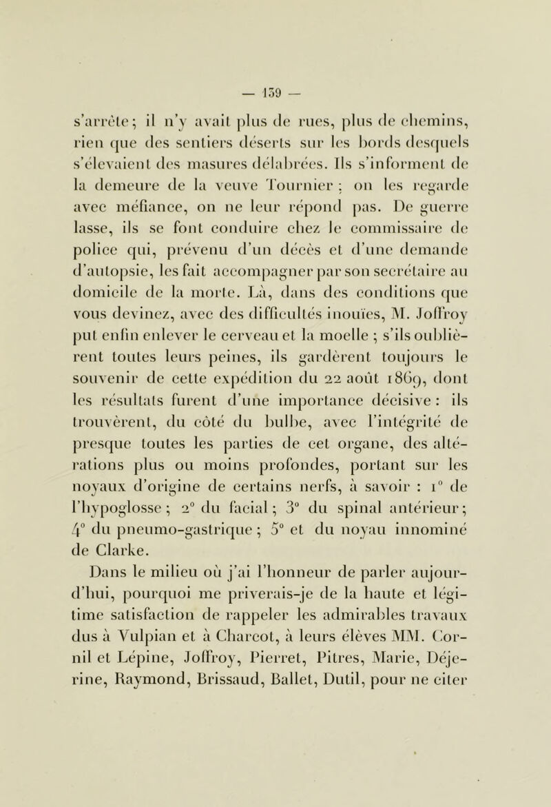 — 159 — s’arrèle; il n’y avail |)liis de rues, plus de eliemins, rien que des sentiers dései ls sur l(‘S bords desquels s’élevaient lies masures délabrées. Ils s’informent de; la demeure de la veuve Toiuaiier ; on les regarde ' O avec méfiance, on ne leur réjiond pas. De i^uerre lasse, ils se font conduire cbez le commissaire di; police qui, prévenu d’un décès et d’une demande d’autopsie, les fait accompagner par son secrétaire au domicile de la morte. I^à, dans des conditions que vous devinez, avec des diffieultés inouïes, M. Jollroy put enfin enlever le cerveau et la moelle ; s’ils oubliè- rent toutes leurs peines, ils gardèrent toujours le souvenir de cette expétiition du 22 août i8Gq, dont les résultats furent tl’une importance tlécisive : ils trouvèrent, du côté du bulbe, avec l’intégrité de presipie toutes les parties de cet organe, des alté- i-ations plus ou moins profondes, portant sur les novaux d’origine de certains nerfs, à savoir : 1“ de riiypoglosse ; 2“ du facial; 3“ du spinal antérieur; 4“ du pneumo-gastrique ; 5° et du noyau innominé de Clarke. Dans le milieu où j’ai l’honneur de parler aujour- d’hui, pourquoi me priverais-je de la haute et légi- time satisfaction de rappeler les admirables travaux dus à Vulpian et à Charcot, à leurs élèves MM. (lor- nil et Lépine, Jolfroy, Pierret, Pitres, Marie, Déje- rine, Raymond, Brissaud, Ballet, Dutil, pour ne cltei*