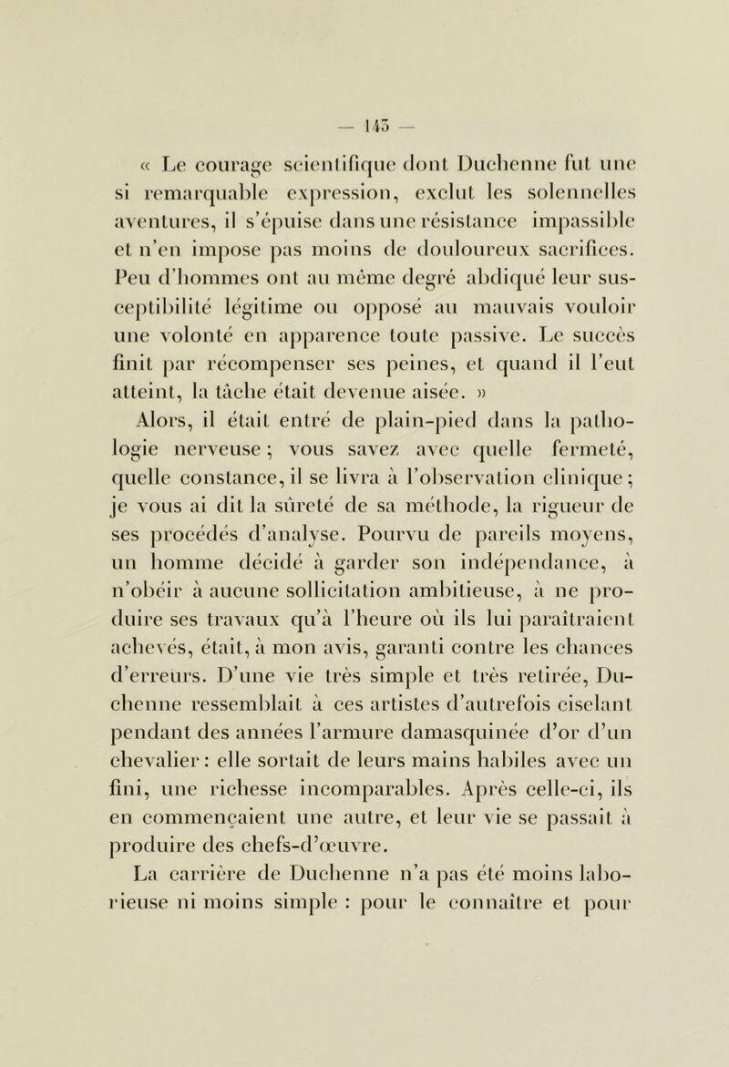 « Le courage seieiilifiquo dont Duchcnne fut une si reniarqnalile expression, exclut les solennelles aventures, il s’épuise dans nue résistance impassible et n’en impose pas moins de douloureux sacrifices. Peu d’hommes ont au même degré abdiqué leur sus- ceptibilité légitime ou opposé au mauvais vouloir une A'olonté en apparence toute passive. Le succès finit par récompenser ses peines, et quand il l’eut atteint, la tâche était devenue aisée. » Alors, il était entré de plain-pied dans la patho- logie nerveuse ; vous savez avec quelle fermeté, quelle constanee, il se livra à l’observation eliniqiie; je vous ai dit la sûreté de sa méthode, la rigueur de ses procédés d’analyse. Pourvu de pareils moyens, un homme décidé à garder son indépendance, à n’obéir à aucune sollicitation ambitieuse, à ne pro- duire ses travaux qu’à l’heure où ils lui paraîtraient achevés, était, à mon avis, garanti eontre les ehances d’erreurs. D’une vie très simple et très retirée, Du- ehenne resseml)lait à ces artistes d’autrefois ciselant pendant des années l’armure damasquinée d’or d’un chevalier : elle sortait de leurs mains habiles avec uu fini, une richesse incomparables. Après celle-ci, ils en commençaient une autre, et leur vie se passait à produire des chefs-d’œuvre. La carrière de Duehenne u’a pas été moins labo- rieuse ni moins simple : pour le connaître et pour