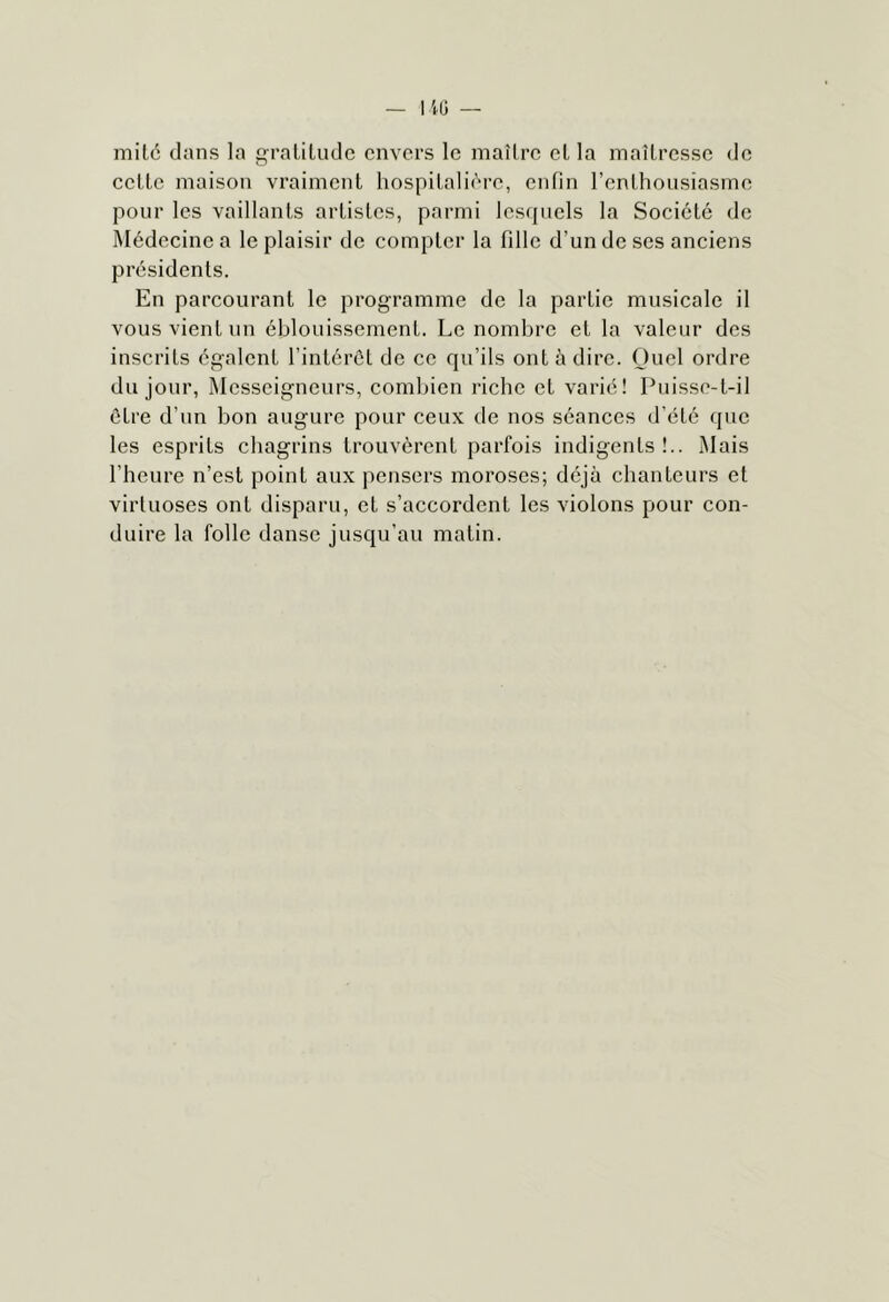 mil6 dans la graliludc envers le maîlre el la maîtresse de eette maison vraiment hospitali(''re, enfin l’enthousiasme pour les vaillants artistes, parmi lesquels la Société de Médecine a le plaisir de compter la tille d’un de ses anciens présidents. En parcourant le programme de la partie musicale il vous vient un éblouissement. Le nombre et la valeur des inscrits égalent l’intérôt de ce qu’ils ont à dire. Quel ordre du jour, Messeigneurs, combien riche et varié! Puisse-t-il être d’un bon augure pour ceux de nos séances d’été que les esprits chagrins trouvèrent parfois indigents!.. Mais l’heure n’est point aux pensers moroses; déjà chanteurs et virtuoses ont disparu, et s’accordent les violons pour con- duire la folle danse jusqu’au matin.