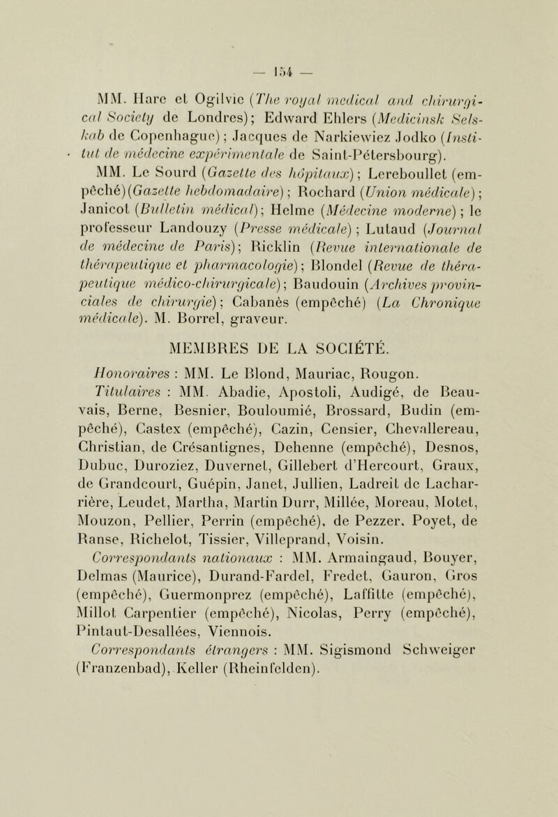 MM. llarc cl O^Wwic [rite voijal nicilicol and chiyurfji- cdl Socicly de Londres); Edward Ehlers (d/edicins/c ,S'e/.s- /v((b de Copeidiague) ; Jacques de Narkiewiez Jodko {Imli- lul de inéderAne expérimentale de Saint-Pétersbourg). MM. Le Sourd {Gazette des hôpitaux) \ Lereboullel (em- pêché) (GaôePe hebdomadaire) ; Rochard {Union médicale) ; Janicot {Buttelin médicat); Helme {Médecine moderne) \ le professeur Landouzy {Presse médicale) ; Lulaud {Journal de médecine de Paris); Ricklin {Revue internationale de thérapeutique et pharmacologie); Rlondel {Revue de théra- peutique médico-chirurgicale); Raudouin {Archives jmovin- ciales de chirurgie); Cabanès (empêché) {La Chronique médicale). M. Borrel, graveur. MEMBRES DE LA SOCIÉTÉ. Honoraires : MM. Le Blond, Mauriac, Rougon. Titulaires : MM. Abadie, Apostoli, Audigé, de Beau- vais, Berne, Besnier, Bouloumié, Brossard, Budin (em- pêché), Castex (empêché), Cazin, Censier, Chevallereau, Christian, de Crésantignes, Dehenne (empêché), Desnos, Dubuc, Duroziez, Duvernet, Gillebert d’Hercourl, Graux, de Grandcourt, Guépin, Janet, Jullien, Ladreit de Lachar- rière, Leudet, Martha, Martin Durr, Millée, Moreau, IMotet, Mouzon, Pellier, Peri’in (empêché), de Pezzer. Poyel, de Banse, Richelot, Tissier, Villeprand, Voisin. Correspondants nationaux ; M.M. Armaingaud, Bouyer, Delmas (Maurice), Durand-Eardel, Fredet, Gauron, Gros (empêché), Guermonprez (empêché), Laffitte (empêché), Millot Carpentier (empêché), Nicolas, Perry (empêché), Pintaut-Desallées, Viennois. Correspondants étrangers : IMM. Sigismond Schweiger (Franzenbad), Relier (Rheinfclden).