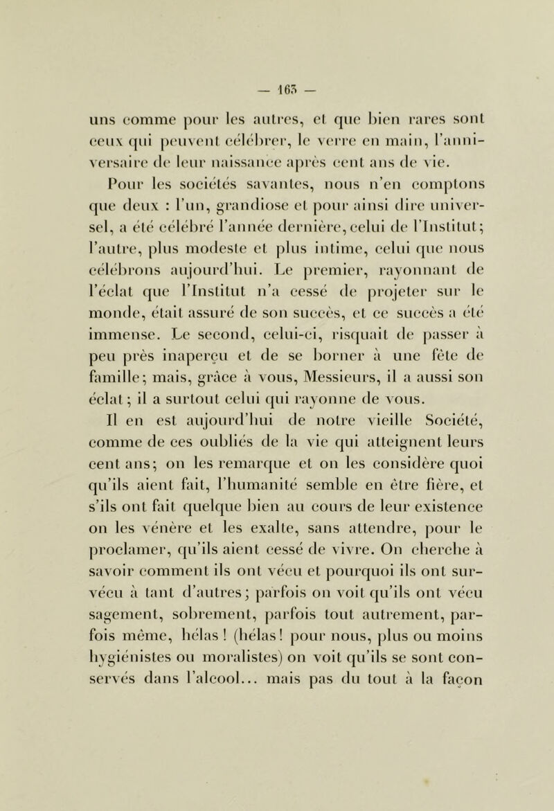 uns comme poui’ les autres, el que bien rares sont (*eu\ (jui peuveul (îélél)i-ei‘, le verre en main, ranui- vei’saire de leur uaissaiiee a|)rès e(“nt ans de ^ ie. Pour les sociétés savantes, nous n’en comptons que deux : l’un, grandiose et pour ainsi dii'c univer- sel, a été célébré l’année dernière,celui de l’instilut; l’autre, plus modesie et plus intime, celui (jue nous célébrons aujourd’bui. Le premier, rayonnant de l’éclat que l’Institut n’a cessé de projeter sur le monde, était assuré de son succès, et ce succès a (“té immense. Le second, celui-ci, risquait de passer à peu près inaperçu et de se borner à une fête de famille; mais, grâce à vous. Messieurs, il a aussi son éclat ; il a surtout celui qui rayonne de vous. Il en est aujoui-d’bui de notre vieille Société, comme de ces oubliés de la vie qui atteignent leurs cent ans; on les remarque et on les considère quoi qu’ils aient fait, l’humanité semble en être fière, et s’ils ont fait quelque bien au cours de leur existence on les vénère et les exalte, sans attendre, pour le proclamer, ([u’ils aient cessé de vivre. On cherche à savoir comment ils ont vécu et pourquoi ils ont sur- vécu à tant d’autres; parfois on voit qu’ils ont vécu sagement, sobrement, parfois tout autrement, par- fois même, hélas ! (hélas! pour nous, plus ou moins hygiénistes ou moralistes) on voit qu’ils se sont con- servés dans l’alcool... mais pas du tout à la façon