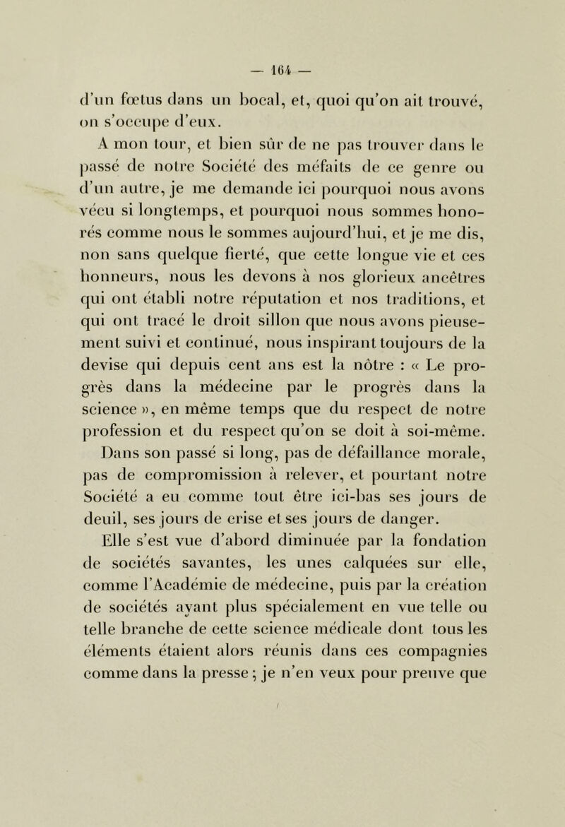 16i — d’un fœtus dans un bocal, et, quoi qu’on ait trouvé, on s’occu|)e d’eux. A mon tour, et ])ien sûr de ne |)as trouver dans le liasse de notre Société des méfaits de ce genre ou d’un autre, je me demande ici pourquoi nous avons vécu si longtemps, et pourquoi nous sommes hono- rés comme nous le sommes aujourd’hui, et je me dis, non sans quelque fierté, que cette longue vie et ces honneurs, nous les devons à nos glorieux ancêtres qui ont établi notre réputation et nos traditions, et qui ont tracé le droit sillon que nous avons pieuse- ment suivi et continué, nous inspirant toujours de la devise qui depuis cent ans est la nôtre : « Le pro- grès dans la médecine par le progrès dans la science », en même temps que du respect de notre profession et du respect qu’on se doit à soi-même. Dans son passé si long, pas de défaillance morale, pas de compromission à relever, et pourtant notre Société a eu comme tout être ici-bas ses jours de deuil, ses jours de crise et ses jours de danger. Elle s’est vue d’abord diminuée par la fondation de sociétés savantes, les unes calquées sur elle, comme l’Académie de médecine, puis par la création de sociétés ayant plus spécialement en vue telle ou telle branche de cette science médicale dont tous les éléments étaient alors réunis dans ces compagnies comme dans la presse ; je n’en veux pour preuve que f